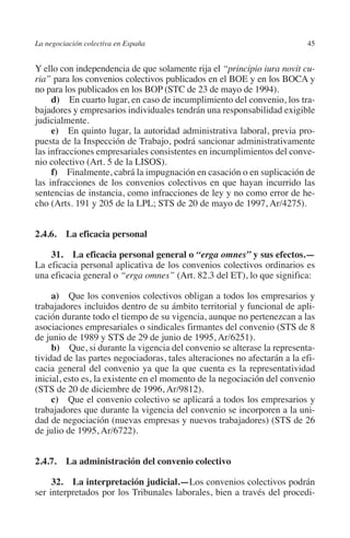 La negociación colectiva en España                                        45




                                                                        N
                                                                      IÓ
         Y ello con independencia de que solamente rija el “principio iura novit cu-
         ria” para los convenios colectivos publicados en el BOE y en los BOCA y
         no para los publicados en los BOP (STC de 23 de mayo de 1994).




                                                                    AC
              d)  En cuarto lugar, en caso de incumplimiento del convenio, los tra-
         bajadores y empresarios individuales tendrán una responsabilidad exigible
         judicialmente.




                                                                R
              e)  En quinto lugar, la autoridad administrativa laboral, previa pro-




                                                             IG
         puesta de la Inspección de Trabajo, podrá sancionar administrativamente
         las infracciones empresariales consistentes en incumplimientos del conve-
         nio colectivo (Art. 5 de la LISOS).




                                                        NM
              f)  Finalmente, cabrá la impugnación en casación o en suplicación de
         las infracciones de los convenios colectivos en que hayan incurrido las
         sentencias de instancia, como infracciones de ley y no como error de he-

                                                        EI
         cho (Arts. 191 y 205 de la LPL; STS de 20 de mayo de 1997, Ar/4275).
                                                  O
         2.4.6.  La eficacia personal
                                               AJ

             31.  La eficacia personal general o “erga omnes” y sus efectos.—
         La eficacia personal aplicativa de los convenios colectivos ordinarios es
         una eficacia general o “erga omnes” (Art. 82.3 del ET), lo que significa:
                                          AB



              a)  Que los convenios colectivos obligan a todos los empresarios y
         trabajadores incluidos dentro de su ámbito territorial y funcional de apli-
                                     TR




         cación durante todo el tiempo de su vigencia, aunque no pertenezcan a las
         asociaciones empresariales o sindicales firmantes del convenio (STS de 8
         de junio de 1989 y STS de 29 de junio de 1995, Ar/6251).
                              DE




              b)  Que, si durante la vigencia del convenio se alterase la representa-
         tividad de las partes negociadoras, tales alteraciones no afectarán a la efi-
         cacia general del convenio ya que la que cuenta es la representatividad
         inicial, esto es, la existente en el momento de la negociación del convenio
                       RIO




         (STS de 20 de diciembre de 1996, Ar/9812).
              c)  Que el convenio colectivo se aplicará a todos los empresarios y
         trabajadores que durante la vigencia del convenio se incorporen a la uni-
         dad de negociación (nuevas empresas y nuevos trabajadores) (STS de 26
                 TE




         de julio de 1995, Ar/6722).
      NIS




         2.4.7.  La administración del convenio colectivo

              32.  La interpretación judicial.—Los convenios colectivos podrán
         ser interpretados por los Tribunales laborales, bien a través del procedi-
    MI




                                               ÍNDICE


Guia negoc colec 10.indb 45                                                       4/3/10 14:26:01
 