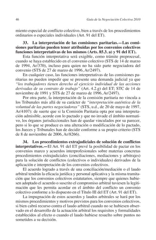 46                                         Guía de la Negociación Colectiva 2010




                                                                          N
                                                                        IÓ
         miento especial de conflicto colectivo, bien a través de los procedimientos
         ordinarios o especiales individuales (Art. 91 del ET).




                                                                      AC
              33.  La interpretación de las comisiones paritarias.—Las comi­
         siones paritarias pueden tener atribuidas por los convenios colectivos
         funciones interpretativas de los mismos (Arts. 85.3. a) y 91 del ET).




                                                                  R
              Esta función interpretativa será exigible, como trámite preprocesal,
         cuando se haya establecido en el convenio colectivo (STS de 14 de marzo




                                                               IG
         de 1994, Ar/370), incluso para quien no ha sido parte negociadora del
         convenio (STS de 27 de marzo de 1996, Ar/2497).




                                                         NM
              En cualquier caso, las funciones interpretativas de las comisiones pa-
         ritarias no pueden impedir que se presente una demanda judicial ya que
         “los trabajadores tienen derecho al ejercicio individual de las acciones

                                                     EI
         derivadas de su contrato de trabajo” (Art. 4.2.g) del ET; STC de 14 de
         noviembre de 1991 y STS de 27 de marzo de 1996, Ar/2497).
              Por otra parte, la interpretación de la comisión paritaria no vincula a
         los Tribunales más allá de su carácter de “interpretación auténtica de la
                                                O
         voluntad de las partes negociadoras” (STS, u.d., de 20 de mayo de 1997,
         Ar/4107): de suerte que si la Comisión Paritaria opta por una interpreta-
                                            AJ

         ción admisible, acorde con lo pactado y que no invade el ámbito normati-
         vo, los órganos jurisdiccionales han de quedar vinculados por su parecer,
                                       AB



         pero si lo que se produce es una alteración o modificación de lo pactado,
         los Jueces y Tribunales han de decidir conforme a su propio criterio (STS
         de 8 de noviembre de 2006, Ar/8266).
                                  TR




              34.  Los procedimientos extrajudiciales de solución de conflictos
         interpretativos.—El Art. 91 del ET prevé la posibilidad de pactar en los
         convenios marco y acuerdos interprofesionales sobre materias concretas
                              DE




         procedimientos extrajudiciales (conciliaciones, mediaciones y arbitrajes)
         para la solución de conflictos (colectivos o individuales) derivados de la
         aplicación e interpretación de los convenios colectivos.
              El acuerdo logrado a través de una conciliación/mediación o el laudo
                       RIO




         arbitral tendrán la eficacia jurídica y personal aplicativa y la misma tramita-
         ción que los convenios colectivos estatutarios, siempre que quienes hubie-
         sen adoptado el acuerdo o suscrito el compromiso arbitral tuviesen la legiti-
         mación que les permita acordar en el ámbito del conflicto un convenio
                 TE




         colectivo conforme a lo dispuesto en el Título III del ET (Art. 91 del ET).
              La impugnación de estos acuerdos y laudos arbitrales se hará por los
         mismos procedimientos y motivos previstos para los convenios colectivos,
      NIS




         si bien cabrá recurso contra el laudo arbitral cuando no se hubiesen obser-
         vado en el desarrollo de la actuación arbitral los requisitos y formalidades
         establecidos al efecto o cuando el laudo hubiese resuelto sobre puntos no
         sometidos a su decisión.
    MI




                                            ÍNDICE


Guia negoc colec 10.indb 46                                                          4/3/10 14:26:01
 