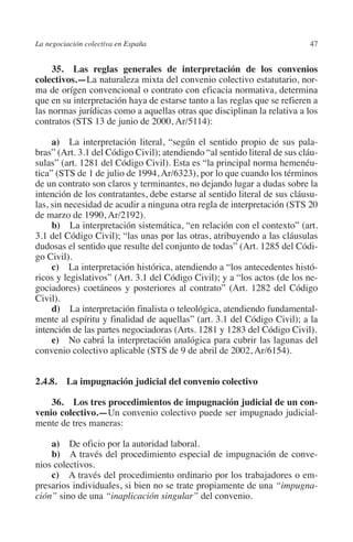 La negociación colectiva en España                                         47




                                                                         N
                                                                       IÓ
              35.  Las reglas generales de interpretación de los convenios
         colectivos.—La naturaleza mixta del convenio colectivo estatutario, nor-
         ma de orígen convencional o contrato con eficacia normativa, determina




                                                                     AC
         que en su interpretación haya de estarse tanto a las reglas que se refieren a
         las normas jurídicas como a aquellas otras que disciplinan la relativa a los
         contratos (STS 13 de junio de 2000, Ar/5114):




                                                                 R
                                                              IG
              a)  La interpretación literal, “según el sentido propio de sus pala-
         bras” (Art. 3.1 del Código Civil); atendiendo “al sentido literal de sus cláu-
         sulas” (art. 1281 del Código Civil). Esta es “la principal norma hemenéu-




                                                        NM
         tica” (STS de 1 de julio de 1994, Ar/6323), por lo que cuando los términos
         de un contrato son claros y terminantes, no dejando lugar a dudas sobre la
         intención de los contratantes, debe estarse al sentido literal de sus cláusu-

         de marzo de 1990, Ar/2192).                    EI
         las, sin necesidad de acudir a ninguna otra regla de interpretación (STS 20

              b)  La interpretación sistemática, “en relación con el contexto” (art.
                                                  O
         3.1 del Código Civil); “las unas por las otras, atribuyendo a las cláusulas
         dudosas el sentido que resulte del conjunto de todas” (Art. 1285 del Códi-
                                               AJ

         go Civil).
              c)  La interpretación histórica, atendiendo a “los antecedentes histó-
         ricos y legislativos” (Art. 3.1 del Código Civil); y a “los actos (de los ne-
                                          AB



         gociadores) coetáneos y posteriores al contrato” (Art. 1282 del Código
         Civil).
              d)  La interpretación finalista o teleológica, atendiendo fundamental-
                                     TR




         mente al espíritu y finalidad de aquellas” (art. 3.1 del Código Civil); a la
         intención de las partes negociadoras (Arts. 1281 y 1283 del Código Civil).
              e)  No cabrá la interpretación analógica para cubrir las lagunas del
                              DE




         convenio colectivo aplicable (STS de 9 de abril de 2002, Ar/6154).


         2.4.8.  La impugnación judicial del convenio colectivo
                       RIO




             36.  Los tres procedimientos de impugnación judicial de un con­
         venio colectivo.—Un convenio colectivo puede ser impugnado judicial-
         mente de tres maneras:
                 TE




             a)  De oficio por la autoridad laboral.
             b)  A través del procedimiento especial de impugnación de conve-
      NIS




         nios colectivos.
             c)  A través del procedimiento ordinario por los trabajadores o em-
         presarios individuales, si bien no se trate propiamente de una “impugna-
         ción” sino de una “inaplicación singular” del convenio.
    MI




                                               ÍNDICE


Guia negoc colec 10.indb 47                                                        4/3/10 14:26:01
 