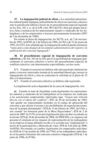 48                                        Guía de la Negociación Colectiva 2010




                                                                         N
                                                                       IÓ
              37.  La impugnación judicial de oficio.—La autoridad administra-
         tiva laboral podrá impugnar judicialmente de oficio un convenio colectivo
         ante la jurisdicción laboral a través de un procedimiento especial regulado




                                                                     AC
         en los Arts. 161 y ss. de la LPL (Art. 90.5 del ET), bien por propia inicia-
         tiva, bien a instancia de los representantes legales o sindicales de los tra-
         bajadores o de los empresarios o terceros presuntamente lesionados (STC




                                                                 R
         de 5 de diciembre de 1988).




                                                              IG
              En cuanto al plazo de impugnación, las SS.TS, u.d., de 2 de noviem-
         bre de 1993, Ar/8349, de 2 de febrero de 1994, Ar/783 o de 31 de marzo de
         1995, Ar/2353, han señalado que la impugnación judicial puede efectuarse




                                                        NM
         “tanto antes como después de los trámites administrativos del registro y la
         publicación del convenio impugnado”.


                                                    EI
             38. El procedimiento especial de impugnación de convenios
         colectivos.—El Art. 163 de la LPL prevé la posibilidad de impugnar judi-
         cialmente el convenio colectivo a través del procedimiento especial de
         conflicto colectivo, con determinadas especialidades, en dos casos:
                                               O
             1.°)  Cuando el convenio no hubiera sido aún registrado, hubieran las
                                           AJ

         partes o terceros interesados instado de la autoridad laboral que cursase su
         impugnación de oficio y ésta no contestara la solicitud en el plazo de 15
                                      AB



         días o la desestimara.
             2.°)  Cuando el convenio colectivo ya hubiera sido registrado.
                                 TR




               La legitimación activa dependerá de la causa de impugnación. Así:
              a)  Cuando se trate de ilegalidad, están legitimados los representan-
         tes unitarios y sindicales de los trabajadores en la empresa, los sindicatos
                              DE




         y las asociaciones empresariales interesadas (que “tengan una relación
         directa con el objeto del conflicto”: STC de 29 de noviembre de 1982;
         “por quedar sus representados incluidos en el campo de aplicación del
         convenio y por afectar el mismo a las posibilidades de negociación estatu-
                       RIO




         taria de la propia demandante”: STS de 13 de febrero de 1993, Ar/1164; y
         aun cuando “no formaran parte de la Mesa Negociadora”: STS de 2 de
         marzo de 2007 Ar/3170; ni tuviera legitimación para recabar su entrada en
         la misma: STS de 16 de diciembre de 2008, Ar/2009/389; o ni siquiera esté
                 TE




         presente el sindicato en los órganos de representación de los trabajadores
         en la empresa ni tenga afiliados en ella si se acredita una “implantación” a
         través de la participación y obtención de votos: STS de 5 de julio de 2006,
      NIS




         Ar/6556). No estando, en cambio, legitimados los empresarios individua-
         les (STS de 15 de octubre de 1996, Ar/7764), ni los trabajadores individua-
         les ni las partes firmantes del convenio colectivo impugnado (STS de 1 de
         junio de 1996, Ar/5746).
    MI




                                           ÍNDICE


Guia negoc colec 10.indb 48                                                         4/3/10 14:26:01
 