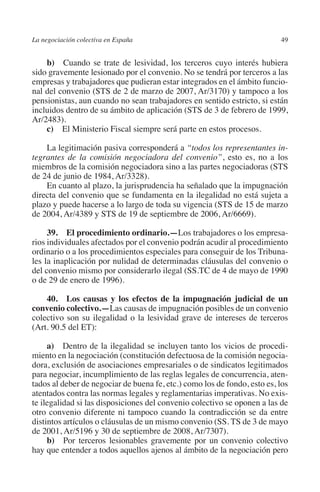 La negociación colectiva en España                                        49




                                                                        N
                                                                      IÓ
             b)  Cuando se trate de lesividad, los terceros cuyo interés hubiera
         sido gravemente lesionado por el convenio. No se tendrá por terceros a las
         empresas y trabajadores que pudieran estar integrados en el ámbito funcio-




                                                                    AC
         nal del convenio (STS de 2 de marzo de 2007, Ar/3170) y tampoco a los
         pensionistas, aun cuando no sean trabajadores en sentido estricto, si están
         incluidos dentro de su ámbito de aplicación (STS de 3 de febrero de 1999,




                                                                R
         Ar/2483).




                                                             IG
             c)  El Ministerio Fiscal siempre será parte en estos procesos.

             La legitimación pasiva corresponderá a “todos los representantes in-




                                                        NM
         tegrantes de la comisión negociadora del convenio”, esto es, no a los
         miembros de la comisión negociadora sino a las partes negociadoras (STS
         de 24 de junio de 1984, Ar/3328).

                                                        EI
             En cuanto al plazo, la jurisprudencia ha señalado que la impugnación
         directa del convenio que se fundamenta en la ilegalidad no está sujeta a
         plazo y puede hacerse a lo largo de toda su vigencia (STS de 15 de marzo
                                                  O
         de 2004, Ar/4389 y STS de 19 de septiembre de 2006, Ar/6669).
                                               AJ

              39. El procedimiento ordinario.—Los trabajadores o los empresa-
         rios individuales afectados por el convenio podrán acudir al procedimiento
         ordinario o a los procedimientos especiales para conseguir de los Tribuna-
                                          AB



         les la inaplicación por nulidad de determinadas cláusulas del convenio o
         del convenio mismo por considerarlo ilegal (SS.TC de 4 de mayo de 1990
         o de 29 de enero de 1996).
                                     TR




             40.  Los causas y los efectos de la impugnación judicial de un
         convenio colectivo.—Las causas de impugnación posibles de un convenio
                              DE




         colectivo son su ilegalidad o la lesividad grave de intereses de terceros
         (Art. 90.5 del ET):

              a)  Dentro de la ilegalidad se incluyen tanto los vicios de procedi-
                       RIO




         miento en la negociación (constitución defectuosa de la comisión negocia-
         dora, exclusión de asociaciones empresariales o de sindicatos legitimados
         para negociar, incumplimiento de las reglas legales de concurrencia, aten-
         tados al deber de negociar de buena fe, etc.) como los de fondo, esto es, los
                 TE




         atentados contra las normas legales y reglamentarias imperativas. No exis-
         te ilegalidad si las disposiciones del convenio colectivo se oponen a las de
         otro convenio diferente ni tampoco cuando la contradicción se da entre
      NIS




         distintos artículos o cláusulas de un mismo convenio (SS. TS de 3 de mayo
         de 2001, Ar/5196 y 30 de septiembre de 2008, Ar/7307).
              b)  Por terceros lesionables gravemente por un convenio colectivo
         hay que entender a todos aquellos ajenos al ámbito de la negociación pero
    MI




                                               ÍNDICE


Guia negoc colec 10.indb 49                                                       4/3/10 14:26:01
 