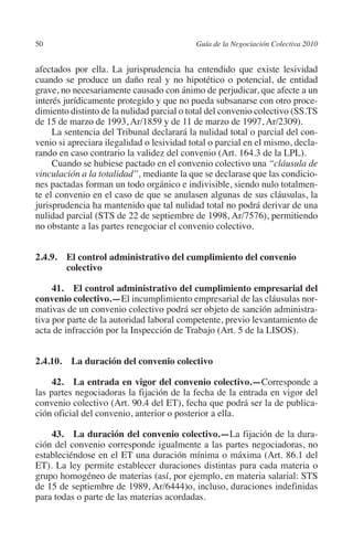 50                                        Guía de la Negociación Colectiva 2010




                                                                         N
                                                                       IÓ
         afectados por ella. La jurisprudencia ha entendido que existe lesividad
         cuando se produce un daño real y no hipotético o potencial, de entidad
         grave, no necesariamente causado con ánimo de perjudicar, que afecte a un




                                                                     AC
         interés jurídicamente protegido y que no pueda subsanarse con otro proce-
         dimiento distinto de la nulidad parcial o total del convenio colectivo (SS.TS
         de 15 de marzo de 1993, Ar/1859 y de 11 de marzo de 1997, Ar/2309).




                                                                 R
              La sentencia del Tribunal declarará la nulidad total o parcial del con-




                                                              IG
         venio si apreciara ilegalidad o lesividad total o parcial en el mismo, decla-
         rando en caso contrario la validez del convenio (Art. 164.3 de la LPL).
              Cuando se hubiese pactado en el convenio colectivo una “cláusula de




                                                        NM
         vinculación a la totalidad”, mediante la que se declarase que las condicio-
         nes pactadas forman un todo orgánico e indivisible, siendo nulo totalmen-
         te el convenio en el caso de que se anulasen algunas de sus cláusulas, la

                                                    EI
         jurisprudencia ha mantenido que tal nulidad total no podrá derivar de una
         nulidad parcial (STS de 22 de septiembre de 1998, Ar/7576), permitiendo
         no obstante a las partes renegociar el convenio colectivo.
                                               O
                                           AJ

         2.4.9. El control administrativo del cumplimiento del convenio
                 colectivo
                                      AB



              41. El control administrativo del cumplimiento empresarial del
         convenio colectivo.—El incumplimiento empresarial de las cláusulas nor-
         mativas de un convenio colectivo podrá ser objeto de sanción administra-
                                 TR




         tiva por parte de la autoridad laboral competente, previo levantamiento de
         acta de infracción por la Inspección de Trabajo (Art. 5 de la LISOS).
                              DE




         2.4.10.  La duración del convenio colectivo

              42.  La entrada en vigor del convenio colectivo.—Corresponde a
                       RIO




         las partes negociadoras la fijación de la fecha de la entrada en vigor del
         convenio colectivo (Art. 90.4 del ET), fecha que podrá ser la de publica-
         ción oficial del convenio, anterior o posterior a ella.
                 TE




             43.  La duración del convenio colectivo.—La fijación de la dura-
         ción del convenio corresponde igualmente a las partes negociadoras, no
         estableciéndose en el ET una duración mínima o máxima (Art. 86.1 del
      NIS




         ET). La ley permite establecer duraciones distintas para cada materia o
         grupo homogéneo de materias (así, por ejemplo, en materia salarial: STS
         de 15 de septiembre de 1989, Ar/6444)o, incluso, duraciones indefinidas
         para todas o parte de las materias acordadas.
    MI




                                           ÍNDICE


Guia negoc colec 10.indb 50                                                         4/3/10 14:26:01
 