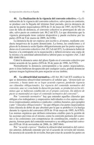 La negociación colectiva en España                                        51




                                                                        N
                                                                      IÓ
             44.  La finalización de la vigencia del convenio colectivo.—La fi-
         nalización de la vigencia del convenio colectivo, salvo pacto en contrario,
         se produce con la llegada del término final pactado, previa denuncia de




                                                                    AC
         una de las partes negociadoras (STS de 21 de mayo de 1997, Ar/4279). En
         caso de falta de denuncia, el convenio colectivo se prorrogará de año en
         año, salvo pacto en contrario (art. 86.2 del ET). Lo que determina que la




                                                                R
         vigencia prorrogada tiene carácter dispositivo y puede excluirse por las




                                                             IG
         partes (STS de 9 de marzo de 2009, Ar/2196).
             La denuncia ha de ser expresa: por escrito o, al menos, mediante con-
         ducta inequívoca de la parte denunciante. La forma, las condiciones y el




                                                        NM
         plazo de la denuncia serán fijados obligatoriamente por las partes negocia-
         doras en el convenio colectivo (Art. 85.3.d) del ET). La denuncia habrá de
         hacerse a la contraparte en la negociación y deberá enviarse una copia de

         RD 1040/1981).                                 EI
         la misma a la autoridad administrativa laboral para su registro (Art. 2 del

             Cabrá la denuncia antes del plazo fijado en el convenio colectivo por
                                                  O
         mutuo acuerdo de las partes (STS de 30 de junio de 1998, Ar/5793).
             Normalmente la denuncia corresponderá a las partes negociadoras,
                                               AJ

         pero si éstas hubieran desaparecido por cualquier causa, podrán denunciar
         quienes tengan legitimación para negociar en ese ámbito.
                                          AB



              45.  La ultractividad normativa.—El Art. 86.3 del ET establece la
         que se denomina ultractividad normativa al señalar que, “denunciado un
         convenio, y hasta tanto no se logre acuerdo expreso, perderán vigencia
                                     TR




         sus cláusulas obligacionales. La vigencia del contenido normativo del
         convenio, una vez concluida la duración pactada, se producirá en los tér-
         minos que se hubieran establecido en el propio convenio. En defecto de
                              DE




         pacto se mantendrá en vigor el contenido normativo del convenio”.
              Por “contenido normativo” hay que entender aquellas cláusulas que
         obligan a los trabajadores y empresarios individuales o a los sujetos colec-
         tivos (representantes unitarios o sindicales: créditos horarios, por ejemplo)
                       RIO




         y por “cláusulas obligacionales” las que obligan a las partes negociadoras
         (una cláusula de deber de paz absoluto por la que se prohiba ir a la huelga
         durante la vigencia del convenio) (STS de 19 de mayo de 1995, Ar/4703).
         Las normas orgánicas que definen estructuras estables para la gestión de
                 TE




         las acciones previstas en el mismo, como la comisión paritaria del conve-
         nio o las comisiones con competencias de coordinación, estudio o, pro-
         puesta, forman parte del contenido normativo y no obligacional del conve-
      NIS




         nio (STS de 10 de noviembre de 2006, Ar. 2007/464).
              Por “acuerdo expreso” finaliza la ultractividad normativa del conve-
         nio anterior, debiendo entender por tal el acuerdo de revisión del mismo.
         En ausencia de acuerdo de revisión, bien por estar de acuerdo las partes en
    MI




                                               ÍNDICE


Guia negoc colec 10.indb 51                                                       4/3/10 14:26:01
 