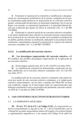 54                                         Guía de la Negociación Colectiva 2010




                                                                          N
                                                                        IÓ
              i)  Si durante la vigencia de la extensión se modificaran o desapare-
         cieran las circunstancias justificativas de la misma, cualquiera de las par-
         tes legitimadas podrá promover la negociación de un convenio colectivo




                                                                      AC
         propio, comunicando tal decisión a la autoridad competente. En el caso de
         llegar a un acuerdo, se comunicará igualmente y la autoridad laboral dic-
         tará una resolución que dejará sin efecto la extensión (Art. 11.1 del RD




                                                                  R
         718/2005).




                                                               IG
              j)  Finalizada la vigencia inicial de un convenio colectivo extendido,
         si las partes legitimadas para solicitar la extensión tuvieran conocimiento
         de la existencia de un convenio más acorde con la realidad sociolaboral de




                                                        NM
         su ámbito, podrán solicitar su sustitución, indicando la necesidad de dicha
         sustitución, manteniéndose durante la tramitación la vigencia del anterior
         convenio extendido (Art. 11.2 del RD 718/2005).

                                                    EI
         2.4.12.  La modificación del convenio colectivo
                                                O
             49.  Los descuelgues empresariales del convenio colectivo.—El
                                            AJ

         ET establece dos posibles descuelgues empresariales de la aplicación de
         un convenio colectivo:
                                       AB



             a)  El descuelgue salarial (Arts. 82.3 y 85.1 del ET) (ver infra, IV.6).
             b)  La modificación sustancial de determinadas condiciones de tra-
         bajo establecidas en el convenio colectivo estatutario (Art. 41.2 del ET)
                                  TR




         (ver infra, IV.7).

             La modificación de un convenio colectivo estatutario sólo puede ha-
                              DE




         cerse por medio de otro convenio colectivo estatutario, y el simple pacto
         colectivo extraestatutario -sin los hitos y trámites del Título III- no tiene
         esta condición, aunque en él intervengan todas las representaciones que
         hubieren constituido la mesa negociadora del pertinente convenio colecti-
                       RIO




         vo (STS de 11 de julio de 2006, Ar/8760).


         3.  LOS CONVENIOS COLECTIVOS EXTRAESTATUTARIOS
                 TE




         3.1. LA NORMATIVA APLICABLE
      NIS




              50. El Art. 37.1 de la CE y el Código Civil.—La negociación co-
         lectiva extraestatutaria se rige por el Art. 37. 1 de la Constitución y por la
         voluntad de las partes negociadoras dentro del respeto a las normas legales
         y reglamentarias imperativas y a las normas del Código Civil sobre los
    MI




                                           ÍNDICE


Guia negoc colec 10.indb 54                                                          4/3/10 14:26:02
 