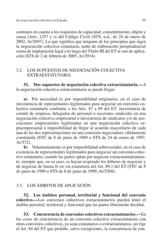 La negociación colectiva en España                                        55




                                                                        N
                                                                      IÓ
         contratos en cuanto a los requisitos de capacidad, consentimiento, objeto y
         causa (Arts. 1257 y ss del Código Civil) (STS, u.d., de 24 de enero de
         2002, Ar/2697). Lo que significa que ninguno de los principios que rigen




                                                                    AC
         la negociación colectiva estatutaria, tanto de elaboración jurisprudencial
         como de implanación legal a lo largo del Título III del ET le son de aplica-
         ción (STS de 2 de febrero de 2005, Ar/2914).




                                                                R
                                                             IG
         3.2. LOS SUPUESTOS DE NEGOCIACIÓN COLECTIVA
               EXTRAESTATUTARIA




                                                        NM
              51. Dos supuestos de negociación colectiva extraestatutaria.—A
         la negociación colectiva extraestatutaria se puede llegar:

                                                        EI
              a)  Por necesidad (o por imposibilidad originaria), en el caso de
         inexistencia de representantes legitimados para negociar un convenio co-
                                                  O
         lectivo estatutario conforme a los Arts. 87 a 89 del ET: inexistencia de
         comité de empresa, delegados de personal o secciones sindicales en una
                                               AJ

         negociación colectiva empresarial o inexistencia de sindicatos y/o de aso-
         ciaciones empresariales legitimadas en una negociación colectiva su-
         praempresarial o imposibilidad de llegar al acuerdo mayoritario de cada
                                          AB



         una de las dos representaciones en una comisión negociadora válidamente
         constituida (STC de 8 de junio de 1989 o STS de 24 de enero de 1997,
         Ar/572).
                                     TR




              b)  Voluntariamente (o por imposibilidad sobrevenida), en el caso de
         existencia de representantes legitimados para negociar un convenio colec-
         tivo estatutario, cuando las partes optan por negociar extraestatutariamen-
                              DE




         te, siempre que, en su caso, se hayan respetado los deberes de negociar y
         de negociar de buena fe en vía estatutaria del Art. 89.1 del ET (STC de 8
         de junio de 1989 o STS de 8 de junio de 1999, Ar/5208).
                       RIO




         3.3. LOS ÁMBITOS DE APLICACIÓN

             52.  Los ámbitos personal, territorial y funcional del convenio
                 TE




         colectivo.—Los convenios colectivos extraestatutarios pueden tener el
         ámbito personal, territorial y funcional que las partes libremente decidan.
      NIS




             53. Concurrencia de convenios colectivos extraestatutarios.—En
         los casos de concurrencia de un convenio colectivo extraestatutario con
         otros convenios colectivos, ya sean estatutarios o extraestatutarios, no rige
         el Art. 84 del ET que prohibe, salvo excepciones, la concurrencia de con-
    MI




                                               ÍNDICE


Guia negoc colec 10.indb 55                                                       4/3/10 14:26:02
 