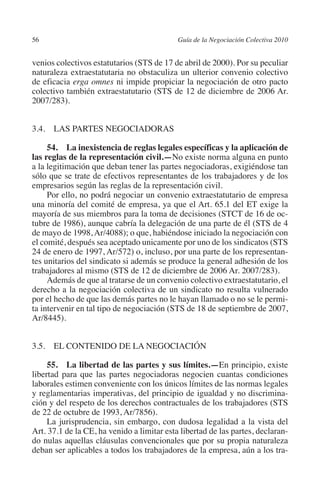 56                                         Guía de la Negociación Colectiva 2010




                                                                          N
                                                                        IÓ
         venios colectivos estatutarios (STS de 17 de abril de 2000). Por su peculiar
         naturaleza extraestatutaria no obstaculiza un ulterior convenio colectivo
         de eficacia erga omnes ni impide propiciar la negociación de otro pacto




                                                                      AC
         colectivo también extraestatutario (STS de 12 de diciembre de 2006 Ar.
         2007/283).




                                                                  R
                                                               IG
         3.4. LAS PARTES NEGOCIADORAS

              54.  La inexistencia de reglas legales específicas y la aplicación de




                                                        NM
         las reglas de la representación civil.—No existe norma alguna en punto
         a la legitimación que deban tener las partes negociadoras, exigiéndose tan
         sólo que se trate de efectivos representantes de los trabajadores y de los

                                                    EI
         empresarios según las reglas de la representación civil.
              Por ello, no podrá negociar un convenio extraestatutario de empresa
         una minoría del comité de empresa, ya que el Art. 65.1 del ET exige la
                                                O
         mayoría de sus miembros para la toma de decisiones (STCT de 16 de oc-
         tubre de 1986), aunque cabría la delegación de una parte de él (STS de 4
                                            AJ

         de mayo de 1998, Ar/4088); o que, habiéndose iniciado la negociación con
         el comité, después sea aceptado unicamente por uno de los sindicatos (STS
         24 de enero de 1997, Ar/572) o, incluso, por una parte de los representan-
                                       AB



         tes unitarios del sindicato si además se produce la general adhesión de los
         trabajadores al mismo (STS de 12 de diciembre de 2006 Ar. 2007/283).
              Además de que al tratarse de un convenio colectivo extraestatutario, el
                                  TR




         derecho a la negociación colectiva de un sindicato no resulta vulnerado
         por el hecho de que las demás partes no le hayan llamado o no se le permi-
         ta intervenir en tal tipo de negociación (STS de 18 de septiembre de 2007,
                              DE




         Ar/8445).


         3.5. EL CONTENIDO DE LA NEGOCIACIÓN
                       RIO




              55.  La libertad de las partes y sus límites.—En principio, existe
         libertad para que las partes negociadoras negocien cuantas condiciones
         laborales estimen conveniente con los únicos límites de las normas legales
                 TE




         y reglamentarias imperativas, del principio de igualdad y no discrimina-
         ción y del respeto de los derechos contractuales de los trabajadores (STS
         de 22 de octubre de 1993, Ar/7856).
      NIS




              La jurisprudencia, sin embargo, con dudosa legalidad a la vista del
         Art. 37.1 de la CE, ha venido a limitar esta libertad de las partes, declaran-
         do nulas aquellas cláusulas convencionales que por su propia naturaleza
         deban ser aplicables a todos los trabajadores de la empresa, aún a los tra-
    MI




                                           ÍNDICE


Guia negoc colec 10.indb 56                                                          4/3/10 14:26:02
 