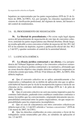 La negociación colectiva en España                                        57




                                                                        N
                                                                      IÓ
         bajadores no representados por las partes negociadoras (STS de 21 de fe-
         brero de 2006, Ar/1903). Así, por ejemplo, las cláusulas reguladoras del




                                                                    AC
         sistema de clasificación profesional, del régimen de turnos, del horario o
         del control de rendimientos.




                                                                R
         3.6. EL PROCEDIMIENTO DE NEGOCIACIÓN




                                                             IG
             56.  La libertad de procedimiento.—No existe regla legal alguna




                                                        NM
         acerca del procedimiento de negociación de este tipo de convenios colec-
         tivos, teniendo las partes negociadoras una libertad absoluta. Desde luego,
         no resulta aplicable a estos convenios el deber de negociar del Art. 89.1 del
         ET ni los trámites de depósito, registro y publicación oficial del Art. 90.2
                                                        EI
         y 3 del ET y quedan sustraidos al control de la autoridad laboral.
                                                  O
         3.7. LA EFICACIA JURÍDICA
                                               AJ

              57.  La eficacia jurídica contractual y sus efectos.—La jurispru-
         dencia del Tribunal Supremo atribuye a los convenios colectivos extraes-
                                          AB



         tatutarios una eficacia jurídica contractual y no normativa, afirmando que
         no crean derecho objetivo sino simples derechos subjetivos amparados en
         el derecho común (por todas, STS de 19 de febrero de 2001, Ar/2805). Ello
                                     TR




         debería implicar:

             a)  Que el convenio colectivo no se aplica automáticamente a los
         empresarios y trabajadores de su ámbito de aplicación sino que su aplica-
                              DE




         ción habrá de hacerse por la vía de la incorporación expresa o tácita de sus
         cláusulas en los contratos individuales de trabajo (STS de 1 de julio de
         1991, Ar/5863).
                       RIO




             b)  Que el convenio colectivo no será una norma imperativa para los
         contratos individuales, pudiendo éstos establecer condiciones contrarias o
         menos favorables que las convencionales, originando únicamente una res-
         ponsabilidad contractual entre las partes negociadoras, sin que surjan res-
                 TE




         ponsabilidades para los empresarios incumplidores.
             c)  Que en caso de concurrencia con otros convenios colectivos,no
         debería regir el Art. 3.3 del ET, referido a “normas concurrentes” (STS de
      NIS




         2 de marzo de 2007, Ar/2381).
             d)  Que los derechos establecidos en estos convenios a favor de los
         trabajadores serían renunciables por ellos, no siéndoles de aplicación el
         Art. 3.5 del ET.
    MI




                                               ÍNDICE


Guia negoc colec 10.indb 57                                                       4/3/10 14:26:02
 