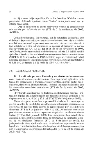 58                                        Guía de la Negociación Colectiva 2010




                                                                         N
                                                                       IÓ
             e)  Que no se exija su publicación en los Boletines Oficiales corres-
         pondientes, debiendo aportarse como “hecho” en un juicio en el que se
         intente hacer valer.




                                                                     AC
             f)  Que su infracción no pueda motivar un recurso de casación o de
         suplicación por infracción de ley (STS de 2 de noviembre de 2002,
         Ar/9183).




                                                                 R
                                                              IG
              Contradictoriamente, sin embargo, con la naturaleza contractual que
         el Tribunal Supremo atribuye a estos convenios colectivos, viene a señalar
         este Tribunal que en el supuesto de concurrencia entre un convenio colec-




                                                       NM
         tivo estatutario y otro extraestatutario se aplicará el principio de norma
         más favorable del Art. 3.3 del ET (STS de 30 de noviembre de 1998,
         Ar/10047), que la irrenunciabilidad de derechos del Art. 3.5 del ET resulta

                                                    EI
         aplicable a los derechos nacidos de convenios colectivos extraestatutarios
         (STCT de 12 de noviembre de 1987, Ar/2484) y que un contrato individual
         no puede contradecir lo dispuesto en el convenio colectivo extraestatutario
                                               O
         (SS.TS de 2 de febrero y 6 de junio de 1994, Ar/784 y 5464).
                                           AJ


         3.8. LA EFICACIA PERSONAL
                                      AB



              58.  La eficacia personal limitada y sus efectos.—Los convenios
         colectivos extraestatutarios tienen una eficacia personal aplicativa limi-
         tada a los empresarios y trabajadores representados por las partes nego-
                                 TR




         ciadoras, siendo esta eficacia personal limitada la diferencia esencial con
         los convenios colectivos estatutarios (STS de 24 de enero de 2002,
         Ar/2697).
                              DE




              El Tribunal Constitucional ha declarado que tal eficacia personal limi-
         tada no implica una discriminación por razones sindicales contraria a los
         dispuesto en los Arts. 4.2.c) y 17.1 del ET (STC de 8 de junio de 1989).
              Ahora bien, pese a su eficacia personal limitada, es frecuente que se
                       RIO




         prevea en ellos la posibilidad de adhesiones voluntarias individuales o
         colectivas de aquellos trabajadores no representados por los sindicatos
         firmantes (STS de 8 de junio de 1999, Ar/5208). Adhesiones que serían
         posibles aunque no estuviesen expresamente previstas en el convenio co-
                 TE




         lectivo (STC de 8 de junio de 1989). Estas adhesiones han sido declara-
         das igualmente constitucionales desde la perspectiva de la libertad sindi-
         cal de los sindicatos firmantes (STC de 8 de junio de 1989). La
      NIS




         jurisprudencia viene admitiendo tanto las adhesiones expresas de los tra-
         bajadores como las tácitas, bastando la aplicación del convenio colectivo
         por el empresario sin protestas del trabajador (STS de 30 de marzo de
         2000, Ar/3779).
    MI




                                           ÍNDICE


Guia negoc colec 10.indb 58                                                         4/3/10 14:26:02
 