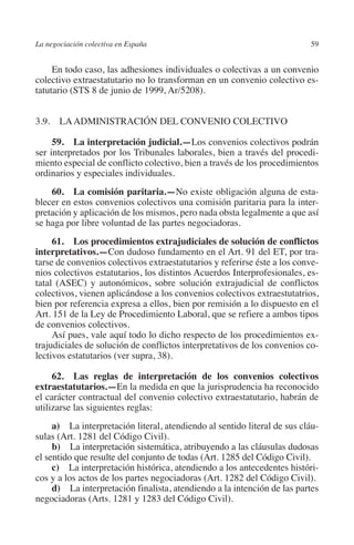 La negociación colectiva en España                                         59




                                                                         N
                                                                       IÓ
              En todo caso, las adhesiones individuales o colectivas a un convenio
         colectivo extraestatutario no lo transforman en un convenio colectivo es-
         tatutario (STS 8 de junio de 1999, Ar/5208).




                                                                     AC
         3.9. LA ADMINISTRACIÓN DEL CONVENIO COLECTIVO




                                                                 R
                                                              IG
              59.  La interpretación judicial.—Los convenios colectivos podrán
         ser interpretados por los Tribunales laborales, bien a través del procedi-
         miento especial de conflicto colectivo, bien a través de los procedimientos




                                                        NM
         ordinarios y especiales individuales.
             60.  La comisión paritaria.—No existe obligación alguna de esta-

                                                        EI
         blecer en estos convenios colectivos una comisión paritaria para la inter-
         pretación y aplicación de los mismos, pero nada obsta legalmente a que así
         se haga por libre voluntad de las partes negociadoras.
                                                  O
              61.  Los procedimientos extrajudiciales de solución de conflictos
         interpretativos.—Con dudoso fundamento en el Art. 91 del ET, por tra-
                                               AJ

         tarse de convenios colectivos extraestatutarios y referirse éste a los conve-
         nios colectivos estatutarios, los distintos Acuerdos Interprofesionales, es-
                                          AB



         tatal (ASEC) y autonómicos, sobre solución extrajudicial de conflictos
         colectivos, vienen aplicándose a los convenios colectivos extraestutatrios,
         bien por referencia expresa a ellos, bien por remisión a lo dispuesto en el
                                     TR




         Art. 151 de la Ley de Procedimiento Laboral, que se refiere a ambos tipos
         de convenios colectivos.
              Así pues, vale aquí todo lo dicho respecto de los procedimientos ex-
         trajudiciales de solución de conflictos interpretativos de los convenios co-
                              DE




         lectivos estatutarios (ver supra, 38).

              62.  Las reglas de interpretación de los convenios colectivos
         extraestatutarios.—En la medida en que la jurisprudencia ha reconocido
                       RIO




         el carácter contractual del convenio colectivo extraestatutario, habrán de
         utilizarse las siguientes reglas:
              a)  La interpretación literal, atendiendo al sentido literal de sus cláu-
                 TE




         sulas (Art. 1281 del Código Civil).
              b)  La interpretación sistemática, atribuyendo a las cláusulas dudosas
         el sentido que resulte del conjunto de todas (Art. 1285 del Código Civil).
      NIS




              c)  La interpretación histórica, atendiendo a los antecedentes históri-
         cos y a los actos de los partes negociadoras (Art. 1282 del Código Civil).
              d)  La interpretación finalista, atendiendo a la intención de las partes
         negociadoras (Arts. 1281 y 1283 del Código Civil).
    MI




                                               ÍNDICE


Guia negoc colec 10.indb 59                                                        4/3/10 14:26:02
 