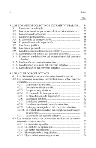 6                                                                                                   Índice




                                                                                              N
                                                                                            IÓ
                                                                                                          0Pág.0




                                                                                          AC
         3.	LOS CONVENIOS COLECTIVOS EXTRAESTATUTARIOS...                                              .       54
         	 3.1.  La normativa aplicable.........................................................                54
         	 3.2.  Los supuestos de negociación colectiva extraestatutaria. ....                        .         55




                                                                                    R
         	 3.3.  Los ámbitos de aplicación....................................................                  55
         	 3.4.  Las partes negociadoras........................................................                56




                                                                                 IG
         	 3.5.  El contenido de la negociación.............................................                    56
         	 3.6.  El procedimiento de negociación.........................................                       57




                                                                          NM
         	 3.7.  La eficacia jurídica...............................................................            57
         	 3.8.  La eficacia personal..............................................................             58
         	 3.9.  La administración del convenio colectivo............................                           59
         	 3.10. La impugnación judicial del convenio colectivo..................                               60

                           .                                       EI
         	 3.11. El control administrativo del cumplimiento del convenio
                  colectivo. ..............................................................................
         	 3.12. La duración del convenio colectivo......................................
                                                                                                                60
                                                                                                                60
                                                              O
         	 3.13. La adhesión y extensión del convenio colectivo..................                               60
         	 3.14. La modificación del convenio colectivo. .............................
                                                                             .                                  61
                                                        AJ


         4.	Los acuerdos colectivos................................................                             61
         	 4.1.	Los distintos tipos de acuerdos colectivos de empresa...........                               61
                                                 AB



         	 4.2.	Los acuerdos colectivos interprofesionales sobre materias
                concretas.................................................................................      61
         		     4.2.1.  La normativa aplicable...............................................                   61
                                           TR




         		     4.2.2.  Los ámbitos de aplicación..........................................                     62
         		     4.2.3.  Las partes negociadoras.............................................                    62
         		     4.2.4.  El contenido de la negociación..................................                        62
                                  DE




         		     4.2.5.  El procedimiento de negociación...............................                          62
         		     4.2.6.  La eficacia jurídica.....................................................               62
         		     4.2.7.  La eficacia personal...................................................                 62
         		     4.2.8.  La administración del acuerdo colectivo...................                              63
                        RIO




         		     4.2.9.  La impugnación judicial del convenio colectivo.......                                   63
         		     4.2.10. El control administrativo del cumplimiento del acuer­
                         do colectivo................................................................           63
         		     4.2.11. La duración del acuerdo colectivo.............................                          63
                  TE




         	 4.3.	Los acuerdos colectivos de empresa sustitutivos de conve-
                nios colectivos estatutarios.....................................................               63
         		     4.3.1. La normativa aplicable.................................................                  63
      NIS




         		     4.3.2. Los ámbitos de aplicación............................................                    64
         		     4.3.3. Las partes negociadoras...............................................                   64
         		     4.3.4. El contenido de la negociación....................................                       64
         		     4.3.5. El procedimiento de negociación.................................                         64
    MI




                                                        ÍNDICE


Guia negoc colec 10.indb 6                                                                                     4/3/10 14:25:59
 