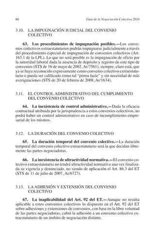 60                                        Guía de la Negociación Colectiva 2010




                                                                         N
                                                                       IÓ
         3.10. LA IMPUGNACIÓN JUDICIAL DEL CONVENIO
                COLECTIVO




                                                                     AC
              63.  Los procedimientos de impugnación posibles.—Los conve-
         nios colectivos extraestatutarios podrán impugnarse judicialmente a través
         del procedimiento especial de impugnación de convenios colectivos (Art.




                                                                 R
         163.1 de la LPL). Lo que no será posible es la impugnación de oficio por




                                                              IG
         la autoridad laboral dada la ausencia de depósito y registro de este tipo de
         convenios (STS de 16 de mayo de 2002, Ar/7561), siempre, claro está, que
         ya se haya reconocido expresamente como convenio colectivo extraestatu-




                                                       NM
         tario o pueda ser calificado como tal “prima facie” y sin necesidad de más
         averiguaciones (STS de 20 de febrero de 2008, Ar/1634).


                                                    EI
         3.11. EL CONTROL ADMINISTRATIVO DEL CUMPLIMIENTO
                DEL CONVENIO COLECTIVO
                                               O
              64.  La inexistencia de control administrativo.—Dada la eficacia
         contractual atribuida por la jurisprudencia a estos convenios colectivos, no
                                           AJ

         podrá haber un control administrativo en caso de incumplimiento empre-
         sarial de los mismos.
                                      AB




         3.12. LA DURACIÓN DEL CONVENIO COLECTIVO
                                 TR




            65.  La duración temporal del convenio colectivo.—La duración
         temporal del convenio colectivo extraestatutario será la que decidan libre-
         mente las partes negociadoras.
                              DE




              66.  La inexistencia de ultractividad normativa.—El convenio co-
         lectivo extraestatutario no tendrá ultractividad normativa una vez finaliza-
         da su vigencia y denunciado, no siendo de aplicación el Art. 86.3 del ET
                       RIO




         (STS de 11 de julio de 2007, Ar/6727).


         3.13. LA ADHESIÓN Y EXTENSIÓN DEL CONVENIO
                 TE




                COLECTIVO
              67.  La inaplicabilidad del Art. 92 del ET.—Aunque no resulta
      NIS




         aplicable a estos convenios colectivos lo dispuesto en el Art. 92 del ET
         sobre adhesiones y extensiones de convenios, con base en la libre voluntad
         de las partes negociadoras, cabrá la adhesión a un convenio colectivo ex-
         traestatutario de un ámbito de negociación distinto.
    MI




                                           ÍNDICE


Guia negoc colec 10.indb 60                                                         4/3/10 14:26:02
 