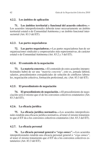62                                       Guía de la Negociación Colectiva 2010




                                                                        N
                                                                      IÓ
         4.2.2.  Los ámbitos de aplicación

              71.  Los ámbitos territorial y funcional del acuerdo colectivo.—




                                                                    AC
         Los acuerdos interprofesionales deberán tener necesariamente un ámbito
         territorial estatal o de Comunidad Autónoma y un ámbito funcional inter-
         sectorial (Art. 83.3 del ET).




                                                                R
                                                             IG
         4.2.3.  Las partes negociadoras




                                                      NM
              72.  Las partes negociadoras.—Las partes negociadoras han de ser
         organizaciones sindicales y empresariales más representativas, de carácter
         estatal o de Comunidad Autónoma (Art. 83.2 y 3 del ET).


         4.2.4. El contenido de la negociación
                                                   EI
                                              O
              73.  La materia concreta.—El contenido de estos acuerdos interpro-
         fesionales habrá de ser una “materia concreta”, esto es, jornada laboral,
                                          AJ

         salarios, procedimientos extrajudiciales de solución de conflictos labora-
         les, negociación colectiva, formación profesional, etc. (Art. 83.3 del ET).
                                     AB




         4.2.5. El procedimiento de negociación
                                 TR




             74. El procedimiento de negociación.—El procedimiento de nego-
         ciación será el mismo que el de los convenios colectivos estatutarios (Art.
         83.3 del ET).
                              DE




         4.2.6.  La eficacia jurídica
                       RIO




             75.  La eficacia jurídica normativa.—Los acuerdos interprofesio-
         nales tendrán una eficacia jurídica normativa, al tener el mismo tratamien-
         to que el ET da a los convenios colectivos estatutarios (Art. 83.3 del ET).
                 TE




         4.2.7.  La eficacia personal
      NIS




              76.  La eficacia personal general o “erga omnes”.—Los acuerdos
         interprofesionales tendrán una eficacia personal general o “erga omnes”,
         al tener el mismo tratamiento que el ET da a los convenios colectivos es-
         tatutarios (Art. 83.3 del ET).
    MI




                                          ÍNDICE


Guia negoc colec 10.indb 62                                                        4/3/10 14:26:02
 