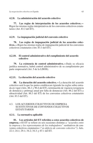 La negociación colectiva en España                                        63




                                                                        N
                                                                      IÓ
         4.2.8.  La administración del acuerdo colectivo

              77.  Las reglas de interpretación de los acuerdos colectivos.—




                                                                    AC
         Rigen las mismas reglas interpretativas de los convenios colectivos estatu-
         tarios (Art. 83.3 del ET).




                                                                R
                                                             IG
         4.2.9.  La impugnación judicial del convenio colectivo

             78.  Las reglas de impugnación judicial de los acuerdos colec­




                                                        NM
         tivos.—Rigen las mismas reglas de impugnación judicial de los convenios
         colectivos estatutarios (Art. 83.3 del ET).


                                                        EI
         4.2.10. El control administrativo del cumplimiento del acuerdo
                  colectivo
                                                  O
              79.  La existencia de control administrativo.—Dada su eficacia
         jurídica normativa, habrá control administrativo de su cumplimiento por
                                               AJ

         parte empresarial (Art. 5 de la LISOS).
                                          AB



         4.2.11.  La duración del acuerdo colectivo
                                     TR




              80.  La duración del acuerdo colectivo.—La duración del acuerdo
         colectivo será la que las partes establezcan rigiendo las reglas sobre entra-
         da en vigor (Arts. 86.1 y 90.4 del ET), terminación de vigencia (exigencia
         de denuncia y prórroga anual por falta de denuncia) (Art. 86.2 del ET) y
                              DE




         ultractividad (Art. 86.3 del ET) de los convenios colectivos estatutarios
         (Art. 83.3 del ET).
                       RIO




         4.3. LOS ACUERDOS COLECTIVOS DE EMPRESA
               SUSTITUTIVOS DE CONVENIOS COLECTIVOS
               ESTATUTARIOS
                 TE




         4.3.1.  La normativa aplicable

             81.  Los artículos del ET referidos a estos acuerdos colectivos de
      NIS




         empresa.—El ET se refiere en seis ocasiones distintas a “acuerdos entre
         la empresa y los representantes de los trabajadores” sustitutivos de con-
         venios colectivos estatutarios (“en defecto de convenio colectivo”): Arts.
         22.1; 24.1; 29.1; 34.2; 34.3; y 67.1 del ET.
    MI




                                               ÍNDICE


Guia negoc colec 10.indb 63                                                       4/3/10 14:26:02
 