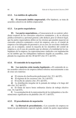 64                                        Guía de la Negociación Colectiva 2010




                                                                         N
                                                                       IÓ
         4.3.2.  Los ámbitos de aplicación

             82. El necesario ámbito empresarial.—Por hipótesis, se trata de




                                                                     AC
         acuerdos colectivos de ámbito empresarial.




                                                                 R
         4.3.3.  Las partes negociadoras




                                                              IG
              83.  Las partes negociadoras.—Consecuencia de su carácter subsi-
         diario respecto de los convenios colectivos estatutarios y de su eficacia




                                                       NM
         jurídica normativa y personal general, cabe deducir, pese al silencio legal,
         que las partes negociadoras deben ser las mismas que pueden negociar un
         convenio colectivo estatutario a nivel de empresa, esto es, el comité de

                                                    EI
         empresa o los delegados de personal o, en su caso, las secciones sindicales
         que, en su conjunto, sumen la mayoría de los miembros del comité de
         empresa o, en el caso de acuerdos que no afecten a la totalidad de los tra-
                                               O
         bajadores de la empresa, las representaciones sindicales con implantación
         en tal ámbito que los trabajadores hubiesen elegido en asamblea, cum-
                                           AJ

         pliendo los requisitos del Art. 80 del ET (Art. 87.1 del ET).
                                      AB



         4.3.4. El contenido de la negociación

              84.  Las materias están tasadas legalmente.—El contenido de es-
                                 TR




         tos acuerdos colectivos de empresa deberá referirse necesariamente a una
         de estas seis materias:
                              DE




             a)  El sistema de clasificación profesional (Art. 22.1 del ET).
             b)  El régimen de los ascensos (Art. 24.1 del ET).
             c)  El recibo de salarios (Art. 29.1 del ET).
             d)  La distribución irregular de la jornada de trabajo a lo largo del
                       RIO




         año (Art. 34.2 del ET).
             e)  El límite de nueve horas ordinarias diarias de trabajo efectivo
         (Art. 34.3 del ET).
             f) La acomodación de la representación de los trabajadores a las dis-
                 TE




         minuciones significativas de plantilla (Art. 67.1 del ET).
      NIS




         4.3.5. El procedimiento de negociación

             85.  La libertad de procedimiento.—Los acuerdos de empresa no
         tienen un procedimiento especial reglado, siendo las partes negociadoras
    MI




                                           ÍNDICE


Guia negoc colec 10.indb 64                                                         4/3/10 14:26:02
 