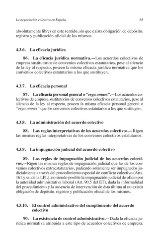 La negociación colectiva en España                                          65




                                                                         N
                                                                       IÓ
         absolutamente libres en este sentido, sin que exista obligación de depósito,
         registro y publicación oficial de los mismos.




                                                                     AC
         4.3.6.  La eficacia jurídica




                                                                  R
             86.  La eficacia jurídica normativa.—Los acuerdos colectivos de




                                                               IG
         empresa sustitutorios de convenios colectivos estatutarios, pese al silencio
         de la ley al respecto, poseen la misma eficacia jurídica normativa que los
         convenios colectivos estatutarios a los que sustituyen.




                                                         NM
         4.3.7.  La eficacia personal

                                                        EI
              87.  La eficacia personal general o “erga omnes”.—Los acuerdos co-
         lectivos de empresa sustitutorios de convenios colectivos estatutarios, pese al
         silencio de la ley al respecto, poseen la misma eficacia personal general o
                                                  O
         “erga omnes” que los convenios colectivos estatutarios a los que sustituyen.
                                               AJ


         4.3.8.  La administración del acuerdo colectivo
                                          AB



             88.  Las reglas interpretativas de los acuerdos colectivos.—Rigen
         las mismas reglas interpretativas de los convenios colectivos estatutarios.
                                     TR




         4.3.9.  La impugnación judicial del acuerdo colectivo
                              DE




              89.  Las reglas de impugnación judicial de los acuerdos colecti­
         vos.—Rigen las mismas reglas de impugnación judicial que las de los con-
         venios colectivos extraestatutarios, pudiendo solamente ser impugnados ju-
         dicialmente a través del procedimiento especial de conflicto colectivo (Arts.
                       RIO




         161 y ss. de la LPL), no siendo posible la impugnación judicial de oficio por
         la autoridad administrativa laboral (Art. 90.5 del ET), dada la informalidad
         del procedimiento y la ausencia de intervención de ésta última al no existir
         obligación de depósito, registro y publicación oficial de los mismos.
                 TE




         4.3.10. El control administrativo del cumplimiento del acuerdo
      NIS




                  colectivo
              90.  La existencia de control administrativo.—Dada la eficacia ju-
         rídica normativa atribuida a este tipo de acuerdos colectivos de empresa,
    MI




                                               ÍNDICE


Guia negoc colec 10.indb 65                                                         4/3/10 14:26:02
 