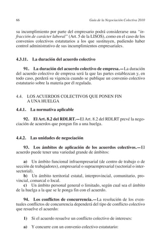 66                                         Guía de la Negociación Colectiva 2010




                                                                          N
                                                                        IÓ
         su incumplimiento por parte del empresario podrá considerarse una “in-
         fracción de carácter laboral” (Art. 5 de la LISOS), como en el caso de los
         convenios colectivos estatutarios a los que sustituyen, pudiendo haber




                                                                      AC
         control administrativo de sus incumplimientos empresariales.




                                                                  R
         4.3.11.  La duración del acuerdo colectivo




                                                               IG
              91.  La duración del acuerdo colectivo de empresa.—La duración
         del acuerdo colectivo de empresa será la que las partes establezcan y, en




                                                        NM
         todo caso, perderá su vigencia cuando se publique un convenio colectivo
         estatutario sobre la materia por él regulada.


         4.4. LOS ACUERDOS COLECTIVOS QUE PONEN FIN
               A UNA HUELGA
                                                     EI
                                                O
         4.4.1.  La normativa aplicable
                                            AJ

             92. El Art. 8.2 del RDLRT.—El Art. 8.2 del RDLRT prevé la nego-
         ciación de acuerdos que pongan fin a una huelga.
                                       AB



         4.4.2.  Las unidades de negociación
                                  TR




             93.  Los ámbitos de aplicación de los acuerdos colectivos.—El
         acuerdo puede tener una variedad grande de ámbitos:
                              DE




              a)  Un ámbito funcional infraempresarial (de centro de trabajo o de
         sección de trabajadores), empresarial o supraempresarial (sectorial o inter-
         sectorial).
              b)  Un ámbito territorial estatal, interprovincial, comunitario, pro-
                       RIO




         vincial, comarcal o local.
              c)  Un ámbito personal general o limitado, según cual sea el ámbito
         de la huelga a la que se le ponga fin con el acuerdo.
                 TE




             94.  Los conflictos de concurrencia.—La resolución de los even-
         tuales conflictos de concurrencia dependerá del tipo de conflicto colectivo
         que resuelve el acuerdo:
      NIS




               1)  Si el acuerdo resuelve un conflicto colectivo de intereses:
               a)  Y concurre con un convenio colectivo estatutario:
    MI




                                            ÍNDICE


Guia negoc colec 10.indb 66                                                          4/3/10 14:26:02
 