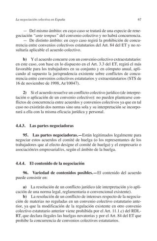 La negociación colectiva en España                                        67




                                                                        N
                                                                      IÓ
              —  Del mismo ámbito: en cuyo caso se tratará de una especie de rene-
         gociación “ante tempus” del convenio colectivo y no habrá concurrencia.




                                                                    AC
              —  De distinto ámbito: en cuyo caso regirá la prohibición de concu-
         rrencia entre convenios colectivos estatutarios del Art. 84 del ET y no re-
         sultaría aplicable el acuerdo colectivo.




                                                                R
             b)  Y el acuerdo concurre con un convenio colectivo extraestatutario:




                                                             IG
         en este caso, con base en lo dispuesto en el Art. 3.3 del ET, regirá el más
         favorable para los trabajadores en su conjunto y en cómputo anual, apli-




                                                        NM
         cando al supuesto la jurisprudencia existente sobre conflictos de concu-
         rrencia entre convenios colectivos estatutarios y extraestatutarios (STS de
         16 de noviembre de 1998, Ar/10047).

                                                        EI
              2)  Si el acuerdo resuelve un conflicto colectivo jurídico (de interpre-
         tación o aplicación de un convenio colectivo): no pueden plantearse con-
         flictos de concurrencia entre acuerdos y convenios colectivos ya que en tal
                                                  O
         caso no existirán dos normas sino una sola y su interpretación se incorpo-
         rará a ella con la misma eficacia jurídica y personal.
                                               AJ
                                          AB



         4.4.3.  Las partes negociadoras

             95.  Las partes negociadoras.—Están legitimados legalmente para
                                     TR




         negociar estos acuerdos el comité de huelga (o los representantes de los
         trabajadores que al efecto designe el comité de huelga) y el empresario o
         asociación/es empresarial/es, según el ámbito de la huelga.
                              DE




         4.4.4. El contenido de la negociación
                       RIO




             96.  Variedad de contenidos posibles.—El contenido del acuerdo
         puede consistir en:

              a)  La resolución de un conflicto jurídico (de interpretación y/o apli-
                 TE




         cación de una norma legal, reglamentaria o convencional existente).
              b)  La resolución de un conflicto de intereses respecto de la negocia-
         ción de materias no reguladas en un convenio colectivo estatutario ante-
      NIS




         rior, ya que la modificación de la regulación existente en otro convenio
         colectivo estatutario anterior viene prohibida por el Art. 11.1.c) del RDL-
         RT, que declara ilegales las huelgas novatorias y por el Art. 84 del ET que
         prohibe la concurrencia de convenios colectivos estatutarios.
    MI




                                               ÍNDICE


Guia negoc colec 10.indb 67                                                       4/3/10 14:26:02
 
