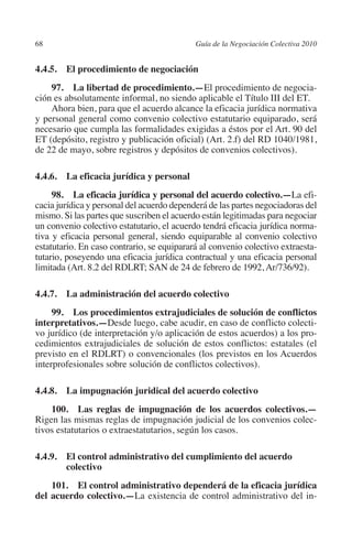 68                                         Guía de la Negociación Colectiva 2010




                                                                          N
                                                                        IÓ
         4.4.5. El procedimiento de negociación
             97.  La libertad de procedimiento.—El procedimiento de negocia-




                                                                      AC
         ción es absolutamente informal, no siendo aplicable el Título III del ET.
             Ahora bien, para que el acuerdo alcance la eficacia jurídica normativa
         y personal general como convenio colectivo estatutario equiparado, será




                                                                  R
         necesario que cumpla las formalidades exigidas a éstos por el Art. 90 del




                                                               IG
         ET (depósito, registro y publicación oficial) (Art. 2.f) del RD 1040/1981,
         de 22 de mayo, sobre registros y depósitos de convenios colectivos).




                                                        NM
         4.4.6.  La eficacia jurídica y personal
              98.  La eficacia jurídica y personal del acuerdo colectivo.—La efi-

                                                    EI
         cacia jurídica y personal del acuerdo dependerá de las partes negociadoras del
         mismo. Si las partes que suscriben el acuerdo están legitimadas para negociar
         un convenio colectivo estatutario, el acuerdo tendrá eficacia jurídica norma-
                                                O
         tiva y eficacia personal general, siendo equiparable al convenio colectivo
         estatutario. En caso contrario, se equiparará al convenio colectivo extraesta-
                                            AJ

         tutario, poseyendo una eficacia jurídica contractual y una eficacia personal
         limitada (Art. 8.2 del RDLRT; SAN de 24 de febrero de 1992, Ar/736/92).
                                       AB



         4.4.7.  La administración del acuerdo colectivo
                                  TR




              99.  Los procedimientos extrajudiciales de solución de conflictos
         interpretativos.—Desde luego, cabe acudir, en caso de conflicto colecti-
         vo jurídico (de interpretación y/o aplicación de estos acuerdos) a los pro-
         cedimientos extrajudiciales de solución de estos conflictos: estatales (el
                              DE




         previsto en el RDLRT) o convencionales (los previstos en los Acuerdos
         interprofesionales sobre solución de conflictos colectivos).
                       RIO




         4.4.8.  La impugnación juridical del acuerdo colectivo
             100.  Las reglas de impugnación de los acuerdos colectivos.—
         Rigen las mismas reglas de impugnación judicial de los convenios colec-
                 TE




         tivos estatutarios o extraestatutarios, según los casos.

         4.4.9. El control administrativo del cumplimiento del acuerdo
      NIS




                 colectivo
             101. El control administrativo dependerá de la eficacia jurídica
         del acuerdo colectivo.—La existencia de control administrativo del in-
    MI




                                           ÍNDICE


Guia negoc colec 10.indb 68                                                          4/3/10 14:26:02
 