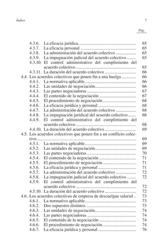 Índice                                                                                                 7




                                                                                              N
                                                                                            IÓ
                                                                                                          0Pág.0




                                                                                          AC
         		     4.3.6.  La eficacia jurídica.....................................................              65
         		     4.3.7.  La eficacia personal...................................................                65
         		     4.3.8.  La administración del acuerdo colectivo...................                             65




                                                                                    R
         		     4.3.9.  La impugnación judicial del acuerdo colectivo.........                                 65
         		     4.3.10. El control administrativo del cumplimiento del




                                                                                 IG
                           acuerdo colectivo.......................................................            65
         		     4.3.11. La duración del acuerdo colectivo.............................                         66




                                                                          NM
         	 4.4.	Los acuerdos colectivos que ponen fin a una huelga..............                              66
         		     4.4.1.  La normativa aplicable...............................................                  66
         		     4.4.2.  Las unidades de negociación.....................................
                                                                       .                                       66
         		     4.4.3.  Las partes negociadoras.............................................                   67
         		
         		
         		
                                                                   EI
                4.4.4.  El contenido de la negociación..................................
                4.4.5.  El procedimiento de negociación...............................
                4.4.6.  La eficacia jurídica y personal...................................
                                                                                                               67
                                                                                                               68
                                                                                                               68
                                                              O
         		     4.4.7.  La administración del acuerdo colectivo...................                             68
         		     4.4.8.  La impugnación juridical del acuerdo colectivo........                                 68
                                                        AJ

         		     4.4.9.  El control administrativo del cumplimiento del
                           acuerdo colectivo.......................................................            68
         		     4.4.10. La duración del acuerdo colectivo.............................                         69
                                                 AB



         	 4.5.	Los acuerdos colectivos que ponen fin a un conflicto colec-
                tivo.......................................................................................    69
         		     4.5.1.  La normativa aplicable...............................................                  69
                                           TR




         		     4.5.2.  Las unidades de negociación.....................................
                                                                       .                                       69
         		     4.5.3.  Las partes negociadoras.............................................                   70
         		     4.5.4.  El contenido de la negociación..................................                       71
                                  DE




         		     4.5.5.  El procedimiento de negociación...............................                         71
         		     4.5.6.  La eficacia jurídica y personal...................................                     71
         		     4.5.7.  La administración del acuerdo colectivo...................                             72
         		     4.5.8.  La impugnación judicial del acuerdo colectivo.........                                 72
                        RIO




         		     4.5.9.  El control administrativo del cumplimiento del
                           acuerdo colectivo.......................................................            72
         		     4.5.10. La duración del acuerdo colectivo.............................                         72
         	 4.6.	Los acuerdos colectivos de empresa de descuelgue salarial...                                  73
                   TE




         		     4.6.1.  La normativo aplicable..............................................                   73
         		     4.6.2.  Dos supuestos distintos..............................................                  73
         		     4.6.3.  Las unidades de negociación.....................................
                                                                       .                                       74
      NIS




         		     4.6.4.  Las partes negociadoras.............................................                   74
         		     4.6.5.  El contenido de la negociación..................................                       74
         		     4.6.6.  El procedimiento de negociación...............................                         74
         		     4.6.7.  La eficacia jurídica y personal...................................                     76
    MI




                                                        ÍNDICE


Guia negoc colec 10.indb 7                                                                                    4/3/10 14:25:59
 