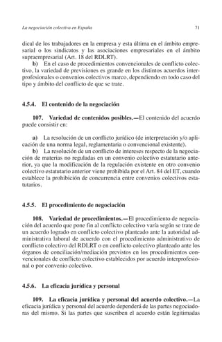 La negociación colectiva en España                                       71




                                                                       N
                                                                     IÓ
         dical de los trabajadores en la empresa y esta última en el ámbito empre-
         sarial o los sindicatos y las asociaciones empresariales en el ámbito




                                                                   AC
         supraempresarial (Art. 18 del RDLRT).
              b)  En el caso de procedimientos convencionales de conflicto colec-
         tivo, la variedad de previsiones es grande en los distintos acuerdos inter-
         profesionales o convenios colectivos marco, dependiendo en todo caso del




                                                                R
         tipo y ámbito del conflicto de que se trate.




                                                             IG
                                                        NM
         4.5.4. El contenido de la negociación

             107.  Variedad de contenidos posibles.—El contenido del acuerdo
         puede consistir en:
                                                        EI
              a) La resolución de un conflicto jurídico (de interpretación y/o apli-
         cación de una norma legal, reglamentaria o convencional existente).
                                                  O
              b)  La resolución de un conflicto de intereses respecto de la negocia-
         ción de materias no reguladas en un convenio colectivo estatutario ante-
                                               AJ

         rior, ya que la modificación de la regulación existente en otro convenio
         colectivo estatutario anterior viene prohibida por el Art. 84 del ET, cuando
                                          AB



         establece la prohibición de concurrencia entre convenios colectivos esta-
         tutarios.
                                     TR




         4.5.5. El procedimiento de negociación

             108.  Variedad de procedimientos.—El procedimiento de negocia-
                              DE




         ción del acuerdo que pone fin al conflicto colectivo varía según se trate de
         un acuerdo logrado en conflicto colectivo planteado ante la autoridad ad-
         ministrativa laboral de acuerdo con el procedimiento administrativo de
                       RIO




         conflicto colectivo del RDLRT o en conflicto colectivo planteado ante los
         órganos de conciliación/mediación previstos en los procedimientos con-
         vencionales de conflicto colectivo establecidos por acuerdo interprofesio-
         nal o por convenio colectivo.
                 TE




         4.5.6.  La eficacia jurídica y personal
      NIS




             109.  La eficacia jurídica y personal del acuerdo colectivo.—La
         eficacia jurídica y personal del acuerdo dependerá de las partes negociado-
         ras del mismo. Si las partes que suscriben el acuerdo están legitimadas
    MI




                                               ÍNDICE


Guia negoc colec 10.indb 71                                                      4/3/10 14:26:02
 