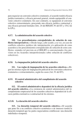 72                                       Guía de la Negociación Colectiva 2010




                                                                        N
                                                                      IÓ
         para negociar un convenio colectivo estatutario, el acuerdo tendrá eficacia
         jurídica normativa y eficacia personal general, siendo equiparable al con-




                                                                    AC
         venio colectivo estatutario. En caso contrario, se equiparará al convenio
         colectivo extraestatutario, poseyendo una eficacia jurídica contractual y
         una eficacia personal limitada (Arts. 24 del RDLRT, 91 del ET y 154.2 de




                                                                R
         la LPL).




                                                             IG
         4.5.7.  La administración del acuerdo colectivo




                                                      NM
              110.  Los procedimientos extrajudiciales de solución de con­
         flictos interpretativos.—Desde luego, cabe acudir, a su vez, en caso de
         conflicto colectivo jurídico (de interpretación y/o aplicación de estos
                                                   EI
         acuerdos) a los procedimientos extrajudiciales de solución de estos con-
         flictos: estatales (el previsto en el RDLRT) o convencionales (los pre-
         vistos en los Acuerdos interprofesionales sobre solución de conflictos
                                              O
         colectivos).
                                          AJ


         4.5.8.  La impugnación judicial del acuerdo colectivo
                                     AB



              111.  Las reglas de impugnación de los acuerdos colectivos.—Ri-
         gen las mismas reglas de impugnación judicial de los convenios colectivos
                                 TR




         estatutarios o extraestatutarios, según los casos (Art. 91 del ET).


         4.5.9. El control administrativo del cumplimiento del acuerdo
                              DE




                 colectivo

             112. El control administrativo dependerá de la eficacia jurídica
                       RIO




         del acuerdo colectivo.—La existencia de control administrativo del in-
         cumplimiento empresarial de los acuerdos colectivos dependerá de la efi-
         cacia jurídica normativa o contractual de los mismos.
                 TE




         4.5.10.  La duración del acuerdo colectivo
      NIS




             113.  La duración temporal del acuerdo colectivo.—El acuerdo
         que pone fin a un conflicto colectivo económico o de intereses tendrá la
         duración temporal que las partes negociadoras establezcan: una duración
         indefinida o temporal.
    MI




                                          ÍNDICE


Guia negoc colec 10.indb 72                                                        4/3/10 14:26:02
 