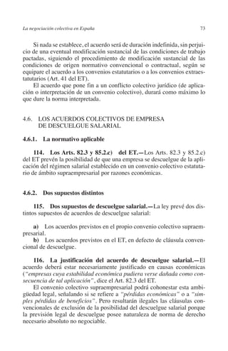 La negociación colectiva en España                                         73




                                                                         N
                                                                       IÓ
              Si nada se establece, el acuerdo será de duración indefinida, sin perjui-
         cio de una eventual modificación sustancial de las condiciones de trabajo
         pactadas, siguiendo el procedimiento de modificación sustancial de las




                                                                     AC
         condiciones de origen normativo convencional o contractual, según se
         equipare el acuerdo a los convenios estatutarios o a los convenios extraes-
         tatutarios (Art. 41 del ET).




                                                                 R
              El acuerdo que pone fin a un conflicto colectivo jurídico (de aplica-




                                                              IG
         ción o interpretación de un convenio colectivo), durará como máximo lo
         que dure la norma interpretada.




                                                        NM
         4.6. LOS ACUERDOS COLECTIVOS DE EMPRESA
               DE DESCUELGUE SALARIAL

         4.6.1.  La normativo aplicable                 EI
                                                  O
              114.  Los Arts. 82.3 y 85.2.c)  del ET.—Los Arts. 82.3 y 85.2.c)
         del ET prevén la posibilidad de que una empresa se descuelgue de la apli-
                                               AJ

         cación del régimen salarial establecido en un convenio colectivo estatuta-
         rio de ámbito supraempresarial por razones económicas.
                                          AB



         4.6.2. Dos supuestos distintos
                                     TR




              115. Dos supuestos de descuelgue salarial.—La ley prevé dos dis-
         tintos supuestos de acuerdos de descuelgue salarial:
                              DE




             a)  Los acuerdos previstos en el propio convenio colectivo supraem-
         presarial.
             b) Los acuerdos previstos en el ET, en defecto de cláusula conven-
         cional de descuelgue.
                       RIO




             116.  La justificación del acuerdo de descuelgue salarial.—El
         acuerdo deberá estar necesariamente justificado en causas económicas
         (“empresas cuya estabilidad económica pudiera verse dañada como con-
                 TE




         secuencia de tal aplicación”, dice el Art. 82.3 del ET.
             El convenio colectivo supraempresarial podrá cohonestar esta ambi-
         güedad legal, señalando si se refiere a “pérdidas económicas” o a “sim-
      NIS




         ples pérdidas de beneficios”. Pero resultarán ilegales las cláusulas con-
         vencionales de exclusión de la posibilidad del descuelgue salarial porque
         la previsión legal de descuelgue posee naturaleza de norma de derecho
         necesario absoluto no negociable.
    MI




                                               ÍNDICE


Guia negoc colec 10.indb 73                                                        4/3/10 14:26:02
 