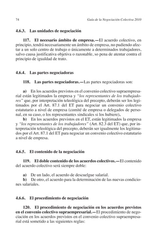 74                                        Guía de la Negociación Colectiva 2010




                                                                         N
                                                                       IÓ
         4.6.3.  Las unidades de negociación

              117. El necesario ámbito de empresa.—El acuerdo colectivo, en




                                                                     AC
         principio, tendrá necesariamente un ámbito de empresa, no pudiendo afec-
         tar a un solo centro de trabajo o únicamente a determinados trabajadores,
         salvo causa justificativa objetiva o razonable, so pena de atentar contra el




                                                                 R
         principio de igualdad de trato.




                                                              IG
         4.6.4.  Las partes negociadoras




                                                       NM
               118.  Las partes negociadoras.—Las partes negociadoras son:


                                                    EI
              a) En los acuerdos previstos en el convenio colectivo supraempresa-
         rial están legitimados la empresa y “los representantes de los trabajado-
         res” que, por interpretación teleológica del precepto, deberán ser los legi-
                                               O
         timados por el Art. 87.1 del ET para negociar un convenio colectivo
         estatutario a nivel de empresa (comité de empresa o delegados de perso-
                                           AJ

         nal, en su caso, o los representantes sindicales si los hubiere).
              b) En los acuerdos previstos en el ET, están legitimados la empresa
         y “los representantes de los trabajadores” (Art. 82.3 del ET) que, por in-
                                      AB



         terpretación teleológica del precepto, deberán ser igualmente los legitima-
         dos por el Art. 87.1 del ET para negociar un convenio colectivo estatutario
         a nivel de empresa.
                                 TR




         4.6.5. El contenido de la negociación
                              DE




              119. El doble contenido de los acuerdos colectivos.—El contenido
         del acuerdo colectivo será siempre doble:
                       RIO




             a) De un lado, el acuerdo de descuelgue salarial.
             b) De otro, el acuerdo para la determinación de las nuevas condicio-
         nes salariales.
                 TE




         4.6.6. El procedimiento de negociación
      NIS




              120. El procedimiento de negociación en los acuerdos previstos
         en el convenio colectivo supraempresarial.—El procedimiento de nego-
         ciación en los acuerdos previstos en el convenio colectivo supraempresa-
         rial está sometido a las siguientes reglas:
    MI




                                           ÍNDICE


Guia negoc colec 10.indb 74                                                         4/3/10 14:26:02
 