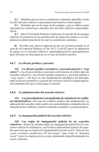 76                                        Guía de la Negociación Colectiva 2010




                                                                         N
                                                                       IÓ
              2.a) Entender que las nuevas condiciones salariales aplicables serían
         las del convenio colectivo supraempresarial anterior al descolgado.
              3.a) Entender que no ha lugar al descuelgue y que se deben seguir




                                                                     AC
         aplicando las condiciones salariales del convenio colectivo supraempre-
         sarial.
              4.a)  Que la Comisión Paritaria condicione el acuerdo de descuelgue




                                                                 R
         salarial a la existencia de un acuerdo entre las partes de someter a su com-




                                                              IG
         petencia la determinación de las nuevas condiciones salariales.

             d)  En todo caso, para el supuesto de que no existiera acuerdo en el




                                                        NM
         seno de la Comisión Paritaria, el Art. 85.2. e) del ET prevé la obligación
         de pactar en el convenio colectivo supraempresarial los procedimientos
         para solventar las discrepancias en el seno de dicha Comisión.


         4.6.7.  La eficacia jurídica y personal
                                                    EI
                                               O
              122.  La eficacia jurídica normativa y personal general o “erga
                                           AJ

         omnes”.—La eficacia jurídica y personal será la misma en ambos tipos de
         acuerdos colectivos: una eficacia jurídica normativa y personal general o
         “erga omnes”, con base en una interpretación teleológica del precepto,
                                      AB



         dada la eficacia normativa y general del convenio colectivo supraempresa-
         rial estatutario del que se descuelga el acuerdo.
                                 TR




         4.6.8.  La administración del acuerdo colectivo
                              DE




              123.  Los procedimientos extrajudiciales de solución de los conflic­
         tos interpretativos.—En caso de conflicto jurídico (de interpretación y/o
         aplicación del acuerdo) cabrá acudir a los procedimientos extrajudiciales de
         solución de los conflictos colectivos laborales (estatales o convencionales).
                       RIO




         4.6.9.  La impugnación judicial del acuerdo colectivo
                 TE




              124.  Las reglas de impugnación judicial de los acuerdos
         colectivos.—Rigen las mismas reglas de impugnación judicial de los con-
         venios colectivos estatutarios, con la única especialidad respecto de aque-
      NIS




         llos que la de que un motivo de ilegalidad del acuerdo será la “falta de una
         causa económica justificativa del descuelgue” para evitar el “dumping
         social” entre las empresas de un sector, abaratando injustificadamente los
         costos salariales.
    MI




                                           ÍNDICE


Guia negoc colec 10.indb 76                                                         4/3/10 14:26:03
 