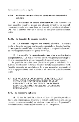 La negociación colectiva en España                                      77




                                                                      N
                                                                    IÓ
         4.6.10. El control administrativo del cumplimiento del acuerdo
                  colectivo




                                                                  AC
              125.  La existencia de control administrativo.—En la medida que
         estos acuerdos colectivos poseen una eficacia normativa, su incumpli-
         miento empresarial será controlable por la autoridad administrativa laboral




                                                               R
         (Art. 5 de la LISOS), como en el caso de los convenios colectivos estatu-




                                                            IG
         tarios.




                                                        NM
         4.6.11.  La duración del acuerdo colectivo

             126.  La duración temporal del acuerdo colectivo.—El acuerdo

                                                        EI
         tendrá la duración temporal que las partes negociadoras decidan (indefini-
         do o temporal), con el límite natural de la vigencia temporal del convenio
         colectivo supraempresarial del que se descuelga.
                                                  O
              127.  La sucesión de convenios colectivos y los acuerdos de des­
                                               AJ

         cuelgue salarial.—Un nuevo convenio colectivo supraempresarial aplica-
         ble a la empresa exigirá un nuevo acuerdo de descuelgue en su caso.
              Sin perjuicio, en ambos casos (duración temporal o indefinida) de la
                                          AB



         eventual modificación sustancial posterior por el procedimiento de modi-
         ficación sustancial de condiciones de origen normativo convencional,
         dada la equiparación de estos acuerdos a los convenios colectivos estatu-
                                     TR




         tarios.
                              DE




         4.7. LOS ACUERDOS COLECTIVOS DE MODIFICACIÓN
               SUSTANCIAL DE CONDICIONES DE TRABAJO
               ESTABLECIDAS EN CONVENIOS COLECTIVOS
               ESTATUTARIOS O EN ACUERDOS COLECTIVOS
                       RIO




               EQUIPARADOS.

         4.7.1.  La normativa aplicable
                 TE




             128.  El Art. 41.2 del ET.—El Art. 41.2 del ET prevé la posibilidad
         de que una empresa pueda no aplicar el convenio colectivo en una serie de
         materias por causas económicas, técnicas, organizativas o de producción
      NIS




         mediante acuerdo con los representantes de sus trabajadores.
    MI




                                               ÍNDICE


Guia negoc colec 10.indb 77                                                     4/3/10 14:26:03
 