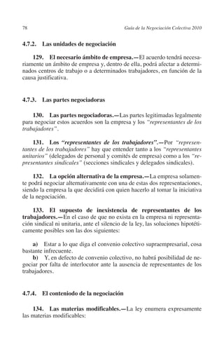 78                                          Guía de la Negociación Colectiva 2010




                                                                           N
                                                                         IÓ
         4.7.2.  Las unidades de negociación

             129. El necesario ámbito de empresa.—El acuerdo tendrá necesa-




                                                                       AC
         riamente un ámbito de empresa y, dentro de ella, podrá afectar a determi-
         nados centros de trabajo o a determinados trabajadores, en función de la
         causa justificativa.




                                                                   R
                                                                IG
         4.7.3.  Las partes negociadoras




                                                         NM
             130.  Las partes negociadoras.—Las partes legitimadas legalmente
         para negociar estos acuerdos son la empresa y los “representantes de los
         trabajadores”.
                                                     EI
             131.  Los “representantes de los trabajadores”.—Por “represen-
         tantes de los trabajadores” hay que entender tanto a los “representantes
                                                O
         unitarios” (delegados de personal y comités de empresa) como a los “re-
                                            AJ

         presentantes sindicales” (secciones sindicales y delegados sindicales).

              132.  La opción alternativa de la empresa.—La empresa solamen-
                                       AB



         te podrá negociar alternativamente con una de estas dos representaciones,
         siendo la empresa la que decidirá con quien hacerlo al tomar la iniciativa
         de la negociación.
                                  TR




             133. El supuesto de inexistencia de representantes de los
         trabajadores.—En el caso de que no exista en la empresa ni representa-
                              DE




         ción sindical ni unitaria, ante el silencio de la ley, las soluciones hipotéti-
         camente posibles son las dos siguientes:

             a) Estar a lo que diga el convenio colectivo supraempresarial, cosa
                       RIO




         bastante infrecuente.
             b)  Y, en defecto de convenio colectivo, no habrá posibilidad de ne-
         gociar por falta de interlocutor ante la ausencia de representantes de los
         trabajadores.
                 TE
      NIS




         4.7.4. El conteniodo de la negociación

             134.  Las materias modificables.—La ley enumera expresamente
         las materias modificables:
    MI




                                            ÍNDICE

Guia negoc colec 10.indb 78                                                           4/3/10 14:26:03
 