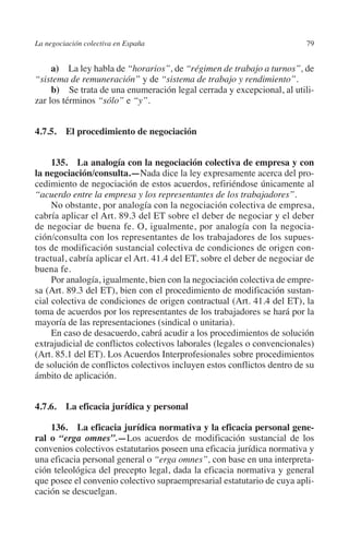 La negociación colectiva en España                                      79




                                                                      N
                                                                    IÓ
              a) La ley habla de “horarios”, de “régimen de trabajo a turnos”, de
         “sistema de remuneración” y de “sistema de trabajo y rendimiento”.




                                                                  AC
              b) Se trata de una enumeración legal cerrada y excepcional, al utili-
         zar los términos “sólo” e “y”.




                                                               R
         4.7.5. El procedimiento de negociación




                                                            IG
                                                        NM
              135.  La analogía con la negociación colectiva de empresa y con
         la negociación/consulta.—Nada dice la ley expresamente acerca del pro-
         cedimiento de negociación de estos acuerdos, refiriéndose únicamente al
         “acuerdo entre la empresa y los representantes de los trabajadores”.

                                                        EI
              No obstante, por analogía con la negociación colectiva de empresa,
         cabría aplicar el Art. 89.3 del ET sobre el deber de negociar y el deber
         de negociar de buena fe. O, igualmente, por analogía con la negocia-
                                                  O
         ción/consulta con los representantes de los trabajadores de los supues-
         tos de modificación sustancial colectiva de condiciones de origen con-
                                               AJ

         tractual, cabría aplicar el Art. 41.4 del ET, sobre el deber de negociar de
         buena fe.
                                          AB



              Por analogía, igualmente, bien con la negociación colectiva de empre-
         sa (Art. 89.3 del ET), bien con el procedimiento de modificación sustan-
         cial colectiva de condiciones de origen contractual (Art. 41.4 del ET), la
                                     TR




         toma de acuerdos por los representantes de los trabajadores se hará por la
         mayoría de las representaciones (sindical o unitaria).
              En caso de desacuerdo, cabrá acudir a los procedimientos de solución
         extrajudicial de conflictos colectivos laborales (legales o convencionales)
                              DE




         (Art. 85.1 del ET). Los Acuerdos Interprofesionales sobre procedimientos
         de solución de conflictos colectivos incluyen estos conflictos dentro de su
         ámbito de aplicación.
                       RIO




         4.7.6.  La eficacia jurídica y personal
                 TE




             136.  La eficacia jurídica normativa y la eficacia personal gene­
         ral o “erga omnes”.—Los acuerdos de modificación sustancial de los
         convenios colectivos estatutarios poseen una eficacia jurídica normativa y
      NIS




         una eficacia personal general o “erga omnes”, con base en una interpreta-
         ción teleológica del precepto legal, dada la eficacia normativa y general
         que posee el convenio colectivo supraempresarial estatutario de cuya apli-
         cación se descuelgan.
    MI




                                               ÍNDICE

Guia negoc colec 10.indb 79                                                     4/3/10 14:26:03
 