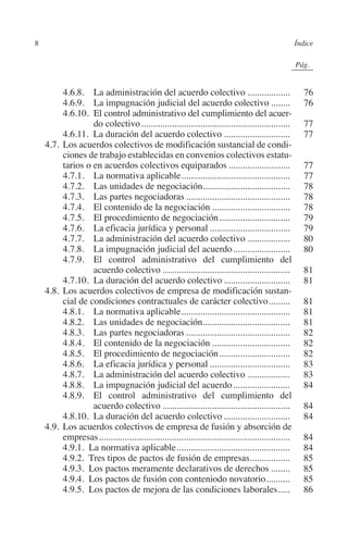 8                                                                                                  Índice




                                                                                              N
                                                                                            IÓ
                                                                                                         0Pág.0




                                                                                          AC
         		     4.6.8.  La administración del acuerdo colectivo...................                             76
         		     4.6.9.  La impugnación judicial del acuerdo colectivo.........                                 76
         		     4.6.10. El control administrativo del cumplimiento del acuer­




                                                                                    R
                         do colectivo................................................................          77
         		     4.6.11. La duración del acuerdo colectivo.............................                         77




                                                                                 IG
         	 4.7.	Los acuerdos colectivos de modificación sustancial de condi-
                ciones de trabajo establecidas en convenios colectivos estatu-




                                                                         NM
                tarios o en acuerdos colectivos equiparados...........................                         77
         		     4.7.1.  La normativa aplicable...............................................                  77
         		     4.7.2.  Las unidades de negociación.....................................
                                                                     .                                         78
         		     4.7.3.  Las partes negociadoras.............................................                   78
         		
         		
                                                                   EI
                4.7.4.  El contenido de la negociación..................................
                4.7.5.  El procedimiento de negociación...............................
                                                                                                               78
                                                                                                               79
         		     4.7.6.  La eficacia jurídica y personal...................................                     79
                                                              O
         		     4.7.7.  La administración del acuerdo colectivo...................                             80
         		     4.7.8.  La impugnación judicial del acuerdo.........................                           80
                                                        AJ

         		     4.7.9.  El control administrativo del cumplimiento del
                         acuerdo colectivo.......................................................              81
                                                 AB



         		     4.7.10. La duración del acuerdo colectivo.............................                         81
         	 4.8.	Los acuerdos colectivos de empresa de modificación sustan-
                cial de condiciones contractuales de carácter colectivo..........                              81
                                          TR




         		     4.8.1.  La normativa aplicable...............................................                  81
         		     4.8.2.  Las unidades de negociación.....................................
                                                                     .                                         81
         		     4.8.3.  Las partes negociadoras.............................................                   82
         		     4.8.4.  El contenido de la negociación..................................                       82
                                  DE




         		     4.8.5.  El procedimiento de negociación...............................                         82
         		     4.8.6.  La eficacia jurídica y personal...................................                     83
         		     4.8.7.  La administración del acuerdo colectivo...................                             83
                        RIO




         		     4.8.8.  La impugnación judicial del acuerdo.........................                           84
         		     4.8.9.  El control administrativo del cumplimiento del
                         acuerdo colectivo.......................................................              84
         		     4.8.10. La duración del acuerdo colectivo.............................                         84
                 TE




         	 4.9.	Los acuerdos colectivos de empresa de fusión y absorción de
                empresas..................................................................................     84
         		     4.9.1. La normativa aplicable.................................................                 84
      NIS




         		     4.9.2. Tres tipos de pactos de fusión de empresas.................                             85
         		     4.9.3. Los pactos meramente declarativos de derechos.........                                  85
         		     4.9.4. Los pactos de fusión con conteniodo novatorio...........                                85
         		     4.9.5. Los pactos de mejora de las condiciones laborales......                                 86
    MI




                                                       ÍNDICE


Guia negoc colec 10.indb 8                                                                                    4/3/10 14:25:59
 