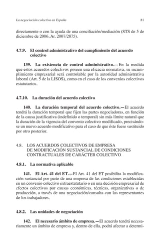 La negociación colectiva en España                                       81




                                                                       N
                                                                     IÓ
         directamente o con la ayuda de una conciliación/mediación (STS de 5 de
         diciembre de 2006, Ar. 2007/2875).




                                                                   AC
         4.7.9. El control administrativo del cumplimiento del acuerdo
                 colectivo




                                                                R
                                                             IG
             139.  La existencia de control administrativo.—En la medida
         que estos acuerdos colectivos poseen una eficacia normativa, su incum-
         plimiento empresarial será controlable por la autoridad administrativa




                                                        NM
         laboral (Art. 5 de la LISOS), como en el caso de los convenios colectivos
         estatutarios.


         4.7.10.  La duración del acuerdo colectivo     EI
                                                  O
              140.  La duración temporal del acuerdo colectivo.—El acuerdo
         tendrá la duración temporal que fijen las partes negociadoras, en función
                                               AJ

         de la causa justificativa (indefinido o temporal) sin más límite natural que
         la duración de la vigencia del convenio colectivo modificado, precisándo-
         se un nuevo acuerdo modificativo para el caso de que éste fuese sustituido
                                          AB



         por otro posterior.
                                     TR




         4.8. LOS ACUERDOS COLECTIVOS DE EMPRESA
               DE MODIFICACIÓN SUSTANCIAL DE CONDICIONES
               CONTRACTUALES DE CARÁCTER COLECTIVO
                              DE




         4.8.1.  La normativa aplicable

             141. El Art. 41 del ET.—El Art. 41 del ET posibilita la modifica-
                       RIO




         ción sustancial por parte de una empresa de las condiciones establecidas
         en un convenio colectivo extraestatutario o en una decisión empresarial de
         efectos colectivos por causas económicas, técnicas, organizativas o de
         producción, a través de una negociación/consulta con los representantes
                 TE




         de los trabajadores.
      NIS




         4.8.2.  Las unidades de negociación

             142. El necesario ámbito de empresa.—El acuerdo tendrá necesa-
         riamente un ámbito de empresa y, dentro de ella, podrá afectar a determi-
    MI




                                               ÍNDICE

Guia negoc colec 10.indb 81                                                      4/3/10 14:26:03
 