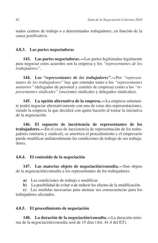 82                                        Guía de la Negociación Colectiva 2010




                                                                         N
                                                                       IÓ
         nados centros de trabajo o a determinados trabajadores, en función de la
         causa justificativa.




                                                                     AC
         4.8.3.  Las partes negociadoras 




                                                                 R
             143.  Las partes negociadoras.—Las partes legitimadas legalmente




                                                              IG
         para negociar estos acuerdos son la empresa y los “representantes de los
         trabajadores”.




                                                        NM
             144.  Los “representantes de los trabajadores”.—Por “represen-
         tantes de los trabajadores” hay que entender tanto a los “representantes
         unitarios” (delegados de personal y comités de empresa) como a los “re-

                                                    EI
         presentantes sindicales” (secciones sindicales y delegados sindicales).

              145.  La opción alternativa de la empresa.—La empresa solamen-
                                               O
         te podrá negociar alternativamente con una de estas dos representaciones,
         siendo la empresa la que decidirá con quien hacerlo al tomar la iniciativa
                                           AJ

         de la negociación.

             146. El supuesto de inexistencia de representantes de los
                                      AB



         trabajadores.—En el caso de inexistencia de representación de los traba-
         jadores (unitaria y sindical), se amortiza el procedimiento y el empresario
         puede modificar unilateralmente las condiciones de trabajo de sus trabaja-
                                 TR




         dores.
                              DE




         4.8.4. El contenido de la negociación

              147.  Las materias objeto de negociación/consulta.—Son objeto
         de la negociación/consulta a los representantes de los trabajadores:
                       RIO




             a)  Las condiciones de trabajo a modificar.
             b)  La posibilidad de evitar o de reducir los efectos de la modificación.
             c)  Las medidas necesarias para atenuar sus consecuencias para los
                 TE




         trabajadores afectados.
      NIS




         4.8.5. El procedimiento de negociación

            148.  La duración de la negociación/consulta.—La duración míni-
         ma de la negociación/consulta será de 15 días (Art. 41.4 del ET).
    MI




                                           ÍNDICE

Guia negoc colec 10.indb 82                                                         4/3/10 14:26:03
 