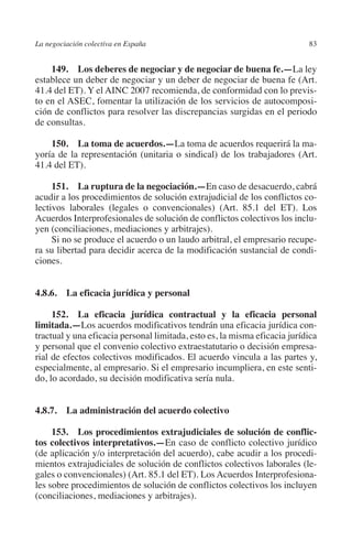 La negociación colectiva en España                                         83




                                                                         N
                                                                       IÓ
             149.  Los deberes de negociar y de negociar de buena fe.—La ley
         establece un deber de negociar y un deber de negociar de buena fe (Art.




                                                                     AC
         41.4 del ET). Y el AINC 2007 recomienda, de conformidad con lo previs-
         to en el ASEC, fomentar la utilización de los servicios de autocomposi-
         ción de conflictos para resolver las discrepancias surgidas en el periodo
         de consultas.




                                                                 R
                                                              IG
             150.  La toma de acuerdos.—La toma de acuerdos requerirá la ma-
         yoría de la representación (unitaria o sindical) de los trabajadores (Art.




                                                        NM
         41.4 del ET).

              151.  La ruptura de la negociación.—En caso de desacuerdo, cabrá
         acudir a los procedimientos de solución extrajudicial de los conflictos co-
                                                        EI
         lectivos laborales (legales o convencionales) (Art. 85.1 del ET). Los
         Acuerdos Interprofesionales de solución de conflictos colectivos los inclu-
         yen (conciliaciones, mediaciones y arbitrajes).
                                                  O
              Si no se produce el acuerdo o un laudo arbitral, el empresario recupe-
         ra su libertad para decidir acerca de la modificación sustancial de condi-
                                               AJ

         ciones.
                                          AB



         4.8.6.  La eficacia jurídica y personal
                                     TR




              152.  La eficacia jurídica contractual y la eficacia personal
         limitada.—Los acuerdos modificativos tendrán una eficacia jurídica con-
         tractual y una eficacia personal limitada, esto es, la misma eficacia jurídica
         y personal que el convenio colectivo extraestatutario o decisión empresa-
                              DE




         rial de efectos colectivos modificados. El acuerdo vincula a las partes y,
         especialmente, al empresario. Si el empresario incumpliera, en este senti-
         do, lo acordado, su decisión modificativa sería nula.
                       RIO




         4.8.7.  La administración del acuerdo colectivo
                 TE




              153.  Los procedimientos extrajudiciales de solución de conflic­
         tos colectivos interpretativos.—En caso de conflicto colectivo jurídico
         (de aplicación y/o interpretación del acuerdo), cabe acudir a los procedi-
      NIS




         mientos extrajudiciales de solución de conflictos colectivos laborales (le-
         gales o convencionales) (Art. 85.1 del ET). Los Acuerdos Interprofesiona-
         les sobre procedimientos de solución de conflictos colectivos los incluyen
         (conciliaciones, mediaciones y arbitrajes).
    MI




                                               ÍNDICE

Guia negoc colec 10.indb 83                                                        4/3/10 14:26:03
 