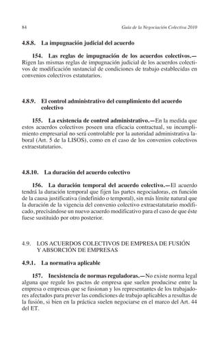 84                                        Guía de la Negociación Colectiva 2010




                                                                         N
                                                                       IÓ
         4.8.8.  La impugnación judicial del acuerdo

             154.  Las reglas de impugnación de los acuerdos colectivos.—




                                                                     AC
         Rigen las mismas reglas de impugnación judicial de los acuerdos colecti-
         vos de modificación sustancial de condiciones de trabajo establecidas en
         convenios colectivos estatutarios.




                                                                 R
                                                              IG
         4.8.9. El control administrativo del cumplimiento del acuerdo




                                                        NM
                 colectivo

             155.  La existencia de control administrativo.—En la medida que

                                                    EI
         estos acuerdos colectivos poseen una eficacia contractual, su incumpli-
         miento empresarial no será controlable por la autoridad administrativa la-
         boral (Art. 5 de la LISOS), como en el caso de los convenios colectivos
                                               O
         extraestatutarios.
                                           AJ


         4.8.10.  La duración del acuerdo colectivo
                                      AB



              156.  La duración temporal del acuerdo colectivo.—El acuerdo
         tendrá la duración temporal que fijen las partes negociadoras, en función
                                 TR




         de la causa justificativa (indefinido o temporal), sin más límite natural que
         la duración de la vigencia del convenio colectivo extraestatutario modifi-
         cado, precisándose un nuevo acuerdo modificativo para el caso de que éste
                              DE




         fuese sustituido por otro posterior.
                       RIO




         4.9. LOS ACUERDOS COLECTIVOS DE EMPRESA DE FUSIÓN
               Y ABSORCIÓN DE EMPRESAS

         4.9.1.  La normativa aplicable
                 TE




              157.  Inexistencia de normas reguladoras.—No existe norma legal
         alguna que regule los pactos de empresa que suelen producirse entre la
      NIS




         empresa o empresas que se fusionan y los representantes de los trabajado-
         res afectados para prever las condiciones de trabajo aplicables a resultas de
         la fusión, si bien en la práctica suelen negociarse en el marco del Art. 44
         del ET.
    MI




                                           ÍNDICE

Guia negoc colec 10.indb 84                                                         4/3/10 14:26:03
 