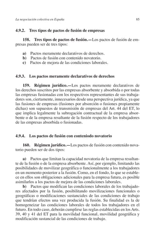 La negociación colectiva en España                                       85




                                                                       N
                                                                     IÓ
         4.9.2. Tres tipos de pactos de fusión de empresas

             158. Tres tipos de pactos de fusión.—Los pactos de fusión de em-




                                                                   AC
         presas pueden ser de tres tipos:

              a)  Pactos meramente declarativos de derechos.




                                                                R
              b) Pactos de fusión con contenido novatorio.




                                                             IG
              c)  Pactos de mejora de las condiciones laborales.




                                                        NM
         4.9.3.  Los pactos meramente declarativos de derechos

              159. Régimen jurídico.—Los pactos meramente declarativos de

                                                        EI
         los derechos suscritos por las empresas absorbente y absorbida o por todas
         las empresas fusionadas con los respectivos representantes de sus trabaja-
         dores son, ciertamente, innecesarios desde una perspectiva jurídica, ya que
                                                  O
         las fusiones de empresas (fusiones por absorción o fusiones propiamente
         dichas) son supuestos de transmisión de empresas del Art. 44 del ET, lo
                                               AJ

         que implica legalmente la subrogación contractual de la empresa absor-
         bente o de la empresa resultante de la fusión respecto de los trabajadores
         de las empresas absorbida o fusionadas.
                                          AB




         4.9.4.  Los pactos de fusión con conteniodo novatorio
                                     TR




              160. Régimen jurídico.—Los pactos de fusión con contenido nova-
         torio pueden ser de dos tipos:
                              DE




              a)  Pactos que limitan la capacidad novatoria de la empresa resultan-
         te de la fusión o de la empresa absorbente. Así, por ejemplo, limitando las
         posibilidades de movilizar geográfica o funcionalmente a los trabajadores
                       RIO




         en un momento posterior a la fusión. Como, en el fondo, lo que se estable-
         ce en ellos son obligaciones adicionales para la empresa futura, es posible
         asimilarlos a los pactos de mejora de las condiciones laborales.
              b)  Pactos que modifican las condiciones laborales de los trabajado-
                 TE




         res afectados por la fusión, posibilitando movilizaciones funcionales o
         geográficas o modificaciones sustanciales de las condiciones de trabajo
         que tendrían efectos una vez producida la fusión. Su finalidad es la de
      NIS




         homogeneizar las condiciones laborales de todos los trabajadores en el
         futuro. En todo caso, deberán cumplirse las reglas establecidas en los Arts.
         39, 40 y 41 del ET para la movilidad funcional, movilidad geográfica y
         modificación sustancial de las condiciones de trabajo.
    MI




                                               ÍNDICE

Guia negoc colec 10.indb 85                                                      4/3/10 14:26:03
 