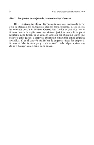 86                                       Guía de la Negociación Colectiva 2010




                                                                        N
                                                                      IÓ
         4.9.5.  Los pactos de mejora de las condiciones laborales

             161. Régimen jurídico.—Es frecuente que, con ocasión de la fu-




                                                                    AC
         sión, se ofrezca a los trabajadores algunas compensaciones adicionales a
         los derechos que ya disfrutaban. Comoquiera que los empresarios que se
         fusionan no están legitimados para vincular jurídicamente a la empresa




                                                                R
         resultante de la fusión, en el caso de la fusión por absorción tendrá que




                                                             IG
         suscribir estos pactos la empresa absorbente juntamente con la empresa
         absorbida. Y, en el caso de una fusión de empresas, todas las empresas
         fusionadas deberán participar y prestar su conformidad al pacto, vinculan-




                                                      NM
         do así a la empresa resultante de la fusión.



                                                   EI
                                              O
                                          AJ
                                     AB
                                TR
                              DE
                       RIO
                 TE
      NIS
    MI




                                          ÍNDICE

Guia negoc colec 10.indb 86                                                        4/3/10 14:26:03
 