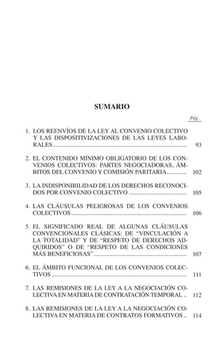 N
                                                                                             IÓ
                                                                                     R     AC
                                                                                  IG
                                                                          NM
                                                    sumario
                                                                                                           0Pág.0

           1. LOS REENVÍOS DE LA LEY AL CONVENIO COLECTIVO
              Y LAS DISPOSITIVIZACIONES DE LAS LEYES LABO­          EI
              RALES.........................................................................................    93
                                                               O
           2.	EL CONTENIDO MÍNIMO OBLIGATORIO DE LOS CON-
                                                         AJ

              VENIOS COLECTIVOS: PARTES NEGOCIADORAS, ÁM-
              BITOS DEL CONVENIO Y COMISIÓN PARITARIA.............. 102
                                                  AB



           3.	LA INDISPONIBILIDAD DE LOS DERECHOS RECONOCI-
              DOS POR CONVENIO COLECTIVO....................................... 105
                                           TR




           4.	LAS CLÁUSULAS PELIGROSAS DE LOS CONVENIOS
              COLECTIVOS............................................................................. 106
                                   DE




           5.	EL SIGNIFICADO REAL DE ALGUNAS CLÁUSULAS
              CONVENCIONALES CLÁSICAS: DE “VINCULACIÓN A
              LA TOTALIDAD” Y DE “RESPETO DE DERECHOS AD-
                        RIO




              QUIRIDOS” O DE “RESPETO DE LAS CONDICIONES
              MÁS BENEFICIOSAS”.............................................................. 107

           6.	EL ÁMBITO FUNCIONAL DE LOS CONVENIOS COLEC-
                  TE




              TIVOS.......................................................................................... 111

           7.	LAS REMISIONES DE LA LEY A LA NEGOCIACIÓN CO-
      NIS




              LECTIVA EN MATERIA DE CONTRATACIÓN TEMPORAL... 112

           8. 	LAS REMISIONES DE LA LEY A LA NEGOCIACIÓN CO-
              LECTIVA EN MATERIA DE CONTRATOS FORMATIVOS... 114
    MI




                                                         ÍNDICE

Guia negoc colec 10.indb 89                                                                                    4/3/10 14:26:03
 