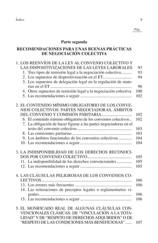 Índice                                                                                                    9




                                                                                                 N
                                                                                               IÓ
                                                                                                             0Pág.0




                                                                                             AC
                                                Parte segunda
         RECOMENDACIONES PARA UNAS BUENAS PRÁCTICAS
                 DE NEGOCIACIÓN COLECTIVA




                                                                                       R
                                                                                    IG
         1.	LOS REENVÍOS DE LA LEY AL CONVENIO COLECTIVO Y
            LAS DISPOSITIVIZACIONES DE LAS LEYES LABORALES. 93
         	  1. Tres tipos de remisión legal a la negociación colectiva.......... 93              .




                                                                            NM
         	  2. Los supuestos de dispositivización en el ET........................... 94
         	  3. Los supuestos de delegación legal en la regulación de mate-
                rias en el ET............................................................................. 96

                                                                     EI
         	  4. Otros supuestos de remisión legal a la negociación colectiva. 100
         	  5. Las recomendaciones a seguir................................................. 102
                                                                O
         2.	EL CONTENIDO MÍNIMO OBLIGATORIO DE LOS CONVE-
            NIOS COLECTIVOS: PARTES NEGOCIADORAS, ÁMBITOS
                                                          AJ

            DEL CONVENIO Y COMISIÓN PARITARIA.............................                                       102
         	  6. El contenido mínimo obligatorio de los convenios colectivos...                                    102
         	  7. La obligación de hacer figurar a las partes negociadoras en el
                                                   AB



                texto del convenio colectivo....................................................                 103
         	  8. Las comisiones paritarias........................................................
                                          .                                                                      103
         	  9. Los ámbitos funcionales de los convenios colectivos.............                                  104
                                            TR




         	 10. Las recomendaciones a seguir.................................................                     104

         3. 	LA INDISPONIBILIDAD DE LOS DERECHOS RECONOCI-
                                   DE




            DOS POR CONVENIO COLECTIVO.......................................... 105
         	 11. La indisponibilidad de los derechos convencionales............... 105
         	 12. Las recomendaciones a seguir................................................. 105
                        RIO




         4. 	LAS CLÁUSULAS PELIGROSAS DE LOS CONVENIOS CO-
            LECTIVOS.....................................................................................        106
         	 13. Los errores más frecuentes......................................................                  106
         	 14. Las reiteraciones de preceptos legales o reglamentarios vi-
                   TE




                 gentes.......................................................................................   106
         	 15. Las recomendaciones a seguir.................................................                     106
      NIS




         5.	EL SIGNIFICADO REAL DE ALGUNAS CLÁUSULAS CON-
            VENCIONALES CLÁSICAS: DE “VINCULACIÓN A LA TOTA-
            LIDAD” Y DE “RESPETO DE DERECHOS ADQUIRIDOS” O DE
            “RESPETO DE LAS CONDICIONES MÁS BENEFICIOSAS”....... 107
    MI




                                                         ÍNDICE


Guia negoc colec 10.indb 9                                                                                       4/3/10 14:25:59
 