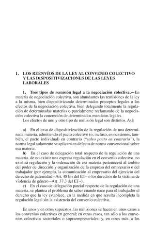 N
                                                                    IÓ
                                                               R  AC
                                                            IG
                                                      NM
         1. LOS REENVÍOS DE LA LEY AL CONVENIO COLECTIVO
             Y LAS DISPOSITIVIZACIONES DE LAS LEYES
             LABORALES

                                                   EI
             1. Tres tipos de remisión legal a la negociación colectiva.—En
         materia de negociación colectiva, son abundantes las remisiones de la ley
         a la misma, bien dispositivizando determinados preceptos legales a los
                                              O
         efectos de la negociación colectiva, bien delegando totalmente la regula-
         ción de determinadas materias o parcialmente reclamando de la negocia-
                                          AJ

         ción colectiva la concreción de determinados mandatos legales.
             Los efectos de uno y otro tipo de remisión legal son distintos. Así:
                                     AB



             a)  En el caso de dispositivización de la regulación de una determi-
         nada materia, admitiendo el pacto colectivo (o, incluso, en ocasiones, tam-
                                 TR




         bién, el pacto individual) en contrario (“salvo pacto en contrario”), la
         norma legal solamente se aplicará en defecto de norma convencional sobre
         esa materia.
             b)  En el caso de delegación total respecto de la regulación de una
                              DE




         materia, de no existir una expresa regulación en el convenio colectivo, no
         existirá regulación y la ordenación de esa materia pertenecerá al ámbito
         del poder de dirección y organización de la empresa del empresario o del
                       RIO




         trabajador (por ejemplo, la comunicación al empresario del ejercicio del
         derecho de paternidad –Art. 48 bis del ET– o los derechos de la víctima de
         violencia de género –Art. 37.3 del ET–).
             c)  En el caso de delegación parcial respecto de la regulación de una
                 TE




         materia, se plantea el problema de saber cuando nace para el trabajador el
         derecho que la ley establece, en la medida en que resulta incompleta la
         regulación legal sin la asistencia del convenio colectivo.
      NIS




              En unos y en otros supuestos, las remisiones se hacen en unos casos a
         los convenios colectivos en general; en otros casos, tan sólo a los conve-
         nios colectivos sectoriales o supraempresariales; y, en otros más, a los
    MI




                                          ÍNDICE

Guia negoc colec 10.indb 93                                                     4/3/10 14:26:03
 
