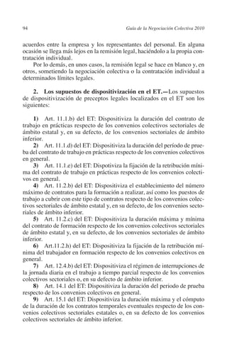 94                                        Guía de la Negociación Colectiva 2010




                                                                         N
                                                                       IÓ
         acuerdos entre la empresa y los representantes del personal. En alguna
         ocasión se llega más lejos en la remisión legal, haciéndolo a la propia con-
         tratación individual.




                                                                     AC
              Por lo demás, en unos casos, la remisión legal se hace en blanco y, en
         otros, sometiendo la negociación colectiva o la contratación individual a
         determinados límites legales.




                                                                 R
                                                              IG
             2.  Los supuestos de dispositivización en el ET.—Los supuestos
         de dispositivización de preceptos legales localizados en el ET son los
         siguientes:




                                                        NM
              1)  Art. 11.1.b) del ET: Dispositiviza la duración del contrato de
         trabajo en prácticas respecto de los convenios colectivos sectoriales de

         inferior.                                  EI
         ámbito estatal y, en su defecto, de los convenios sectoriales de ámbito

              2) Art. 11.1.d) del ET: Dispositiviza la duración del período de prue-
                                               O
         ba del contrato de trabajo en prácticas respecto de los convenios colectivos
         en general.
                                           AJ

              3)  Art. 11.1.e) del ET: Dispotiviza la fijación de la retribución míni-
         ma del contrato de trabajo en prácticas respecto de los convenios colecti-
         vos en general.
                                      AB



              4) Art. 11.2.b) del ET: Dispositiviza el establecimiento del número
         máximo de contratos para la formación a realizar, así como los puestos de
         trabajo a cubrir con este tipo de contratos respecto de los convenios colec-
                                 TR




         tivos sectoriales de ámbito estatal y, en su defecto, de los convenios secto-
         riales de ámbito inferior.
              5) Art. 11.2.c) del ET: Dispositiviza la duración máxima y mínima
                              DE




         del contrato de formación respecto de los convenios colectivos sectoriales
         de ámbito estatal y, en su defecto, de los convenios sectoriales de ámbito
         inferior.
              6) Art.11.2.h) del ET: Dispositiviza la fijación de la retribución mí-
                       RIO




         nima del trabajador en formación respecto de los convenios colectivos en
         general.
              7)  Art. 12.4.b) del ET: Dispositiviza el régimen de interrupciones de
         la jornada diaria en el trabajo a tiempo parcial respecto de los convenios
                 TE




         colectivos sectoriales o, en su defecto de ámbito inferior.
              8)  Art. 14.1 del ET: Dispositiviza la duración del periodo de prueba
         respecto de los convenios colectivos en general.
      NIS




              9) Art. 15.1 del ET: Dispositiviza la duración máxima y el cómputo
         de la duración de los contratos temporales eventuales respecto de los con-
         venios colectivos sectoriales estatales o, en su defecto de los convenios
         colectivos sectoriales de ámbito inferior.
    MI




                                           ÍNDICE

Guia negoc colec 10.indb 94                                                         4/3/10 14:26:03
 