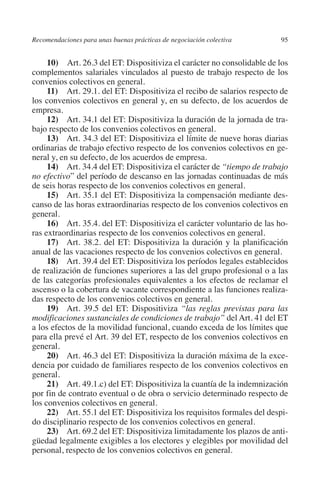 Recomendaciones para unas buenas prácticas de negociación colectiva      95




                                                                               N
                                                                             IÓ
              10)  Art. 26.3 del ET: Dispositiviza el carácter no consolidable de los
         complementos salariales vinculados al puesto de trabajo respecto de los
         convenios colectivos en general.




                                                                           AC
              11)  Art. 29.1. del ET: Dispositiviza el recibo de salarios respecto de
         los convenios colectivos en general y, en su defecto, de los acuerdos de
         empresa.




                                                                       R
              12) Art. 34.1 del ET: Dispositiviza la duración de la jornada de tra-




                                                                    IG
         bajo respecto de los convenios colectivos en general.
              13) Art. 34.3 del ET: Dispositiviza el límite de nueve horas diarias
         ordinarias de trabajo efectivo respecto de los convenios colectivos en ge-




                                                             NM
         neral y, en su defecto, de los acuerdos de empresa.
              14) Art. 34.4 del ET: Dispositiviza el carácter de “tiempo de trabajo
         no efectivo” del período de descanso en las jornadas continuadas de más

                                                        EI
         de seis horas respecto de los convenios colectivos en general.
              15) Art. 35.1 del ET: Dispositiviza la compensación mediante des-
         canso de las horas extraordinarias respecto de los convenios colectivos en
                                                    O
         general.
              16) Art. 35.4. del ET: Dispositiviza el carácter voluntario de las ho-
                                               AJ

         ras extraordinarias respecto de los convenios colectivos en general.
              17) Art. 38.2. del ET: Dispositiviza la duración y la planificación
         anual de las vacaciones respecto de los convenios colectivos en general.
                                          AB



              18) Art. 39.4 del ET: Dispositiviza los períodos legales establecidos
         de realización de funciones superiores a las del grupo profesional o a las
         de las categorías profesionales equivalentes a los efectos de reclamar el
                                    TR




         ascenso o la cobertura de vacante correspondiente a las funciones realiza-
         das respecto de los convenios colectivos en general.
              19) Art. 39.5 del ET: Dispositiviza “las reglas previstas para las
                              DE




         modificaciones sustanciales de condiciones de trabajo” del Art. 41 del ET
         a los efectos de la movilidad funcional, cuando exceda de los límites que
         para ella prevé el Art. 39 del ET, respecto de los convenios colectivos en
         general.
                       RIO




              20) Art. 46.3 del ET: Dispositiviza la duración máxima de la exce-
         dencia por cuidado de familiares respecto de los convenios colectivos en
         general.
              21) Art. 49.1.c) del ET: Dispositiviza la cuantía de la indemnización
                 TE




         por fin de contrato eventual o de obra o servicio determinado respecto de
         los convenios colectivos en general.
              22) Art. 55.1 del ET: Dispositiviza los requisitos formales del despi-
      NIS




         do disciplinario respecto de los convenios colectivos en general.
              23) Art. 69.2 del ET: Dispositiviza limitadamente los plazos de anti-
         güedad legalmente exigibles a los electores y elegibles por movilidad del
         personal, respecto de los convenios colectivos en general.
    MI




                                               ÍNDICE

Guia negoc colec 10.indb 95                                                      4/3/10 14:26:03
 