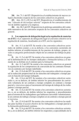 96                                         Guía de la Negociación Colectiva 2010




                                                                          N
                                                                        IÓ
             24) Art. 71.1 del ET: Dispositiviza el establecimiento de nuevos co-
         legios electorales respecto de los convenios colectivos en general.
             25) Arts. 82.3 y 85.2.c) del ET: Dispositiviza el establecimiento de




                                                                      AC
         una “cláusula de descuelgue salarial” respecto de los convenios colecti-
         vos de ámbito superior a la empresa.
             26) Art. 86.3 del ET: Dispositiviza la prórroga automática del conte-




                                                                  R
         nido normativo de los convenios respecto de los convenios colectivos en




                                                               IG
         general.

             3.  Los supuestos de delegación legal en la regulación de materias




                                                        NM
         en el ET.—Los supuestos de delegación legal al convenio colectivo en la
         regulación de materias, localizados en el ET, son los siguientes:


                                                     EI
              1) Art. 11.1.a) del ET: Se remite a los convenios colectivos secto-
         riales de ámbito estatal, y en su defecto, a los convenios sectoriales de
         ámbito inferior al establecimiento de los puestos de trabajo, grupos, ni-
                                                O
         veles o categorías profesionales objeto de un contrato de trabajo en prác-
         ticas.
                                            AJ

              2) Art. 11.2.e) del ET: Se remite a los convenios colectivos en gene-
         ral la delimitación de los tiempos dedicados a formación teórica y el mo-
         mento de su disfrute en el contrato para la formación.
                                       AB



              3)  Art. 11.3 del ET: Se remite a los convenios colectivos en general
         la regulación de los compromisos de conversión de los contratos formati-
         vos en contratos por tiempo indefinido.
                                  TR




              4) Art. 12.4.d) del ET: Se remite a los convenios colectivos en gene-
         ral la reducción proporcional de los derechos del trabajador a tiempo par-
         cial en función del tiempo trabajado.
                              DE




              5) Art. 12.4.e) del ET: Se remiten a los convenios colectivos secto-
         riales o, en su defecto, de ámbito inferior los procedimientos de conver-
         sión voluntaria de un contrato a tiempo completo en contrato a tiempo
         parcial y viceversa o para el incremento del tiempo de trabajo de los traba-
                       RIO




         jadores a tiempo parcial.
              6) Art. 12.4.e) del ET: Se remite a los convenios colectivos sectoria-
         les, o, en su defecto, de ámbito inferior los requisitos y procedimientos
         para el retorno de los trabajadores que hubieran convertido voluntariamen-
                 TE




         te un contrato de trabajo a tiempo completo en un contrato a tiempo parcial
         o viceversa.
              7) Art. 12.4.f) del ET: Se remite a los convenios colectivos las medi-
      NIS




         das para facilitar el acceso efectivo de los trabajadores a tiempo parcial a
         la formación profesional continua.
              8) Art. 12.4.g) del ET: Se remite a los convenios colectivos sectoria-
         les y, en su defecto, de ámbito inferior los requisitos y especialidades de la
    MI




                                            ÍNDICE

Guia negoc colec 10.indb 96                                                          4/3/10 14:26:03
 
