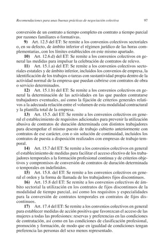 Recomendaciones para unas buenas prácticas de negociación colectiva       97




                                                                               N
                                                                             IÓ
         conversión de un contrato a tiempo completo en contrato a tiempo parcial
         por razones familiares o formativas.
              9) Art. 12.5 del ET: Se remite a los convenios colectivos sectoriales




                                                                           AC
         o, en su defecto, de ámbito inferior el régimen jurídico de las horas com-
         plementarias, con los límites establecidos en este mismo apartado.
              10) Art. 12.6.d) del ET: Se remite a los convenios colectivos en ge-




                                                                       R
         neral las medidas para impulsar la celebración de contratos de relevo.




                                                                    IG
              11)  Art. 15.1.a) del ET: Se remite a los convenios colectivos secto-
         riales estatales y de ámbito inferior, incluidos los convenios de empresa, la
         identificación de los trabajos o tareas con sustantividad propia dentro de la




                                                             NM
         actividad normal de la empresa que puedan cubrirse con contratos de obra
         o servicio determinados.
              12) Art. 15.1.b) del ET: Se remite a los convenios colectivos en ge-

                                                        EI
         neral la determinación de las actividades en las que pueden contratarse
         trabajadores eventuales, así como la fijación de criterios generales relati-
         vos a la adecuada relación entre el volumen de esta modalidad contractural
                                                    O
         y la plantilla total de la empresa.
              13) Art. 15.5. del ET: Se remite a los convenios colectivos en gene-
                                               AJ

         ral el establecimiento de requisitos adicionales para prevenir la utilización
         abusiva de contratos de duración determinada con distintos trabajadores
         para desempeñar el mismo puesto de trabajo cubierto anteriormente con
                                          AB



         contratos de ese carácter, con o sin solución de continuidad, incluidos los
         contratos de puesta a disposición realizados con empresas de trabajo tem-
         poral.
                                    TR




              14) Art. 15.7 del ET: Se remite a los convenios colectivos en general
         el establecimiento de medidas para facilitar el acceso efectivo de los traba-
         jadores temporales a la formación profesional continua y de criterios obje-
                              DE




         tivos y compromisos de conversión de contratos de duración determinada
         o temporales en indefinidos.
              15) Art. 15.8. del ET: Se remite a los convenios colectivos en gene-
         ral el orden y la forma de llamada de los trabajadores fijos discontinuos.
                       RIO




              16) Art. 15.8 del ET: Se remite a los convenios colectivos de ám-
         bito sectorial la utilización en los contratos de fijos discontinuos de la
         modalidad de tiempo parcial, así como los requisitos y especialidades
         para la conversión de contratos temporales en contratos de fijos dis-
                 TE




         continuos.
              17)  Art. 17.4 del ET: Se remite a los convenios colectivos en general
         para establecer medidas de acción positiva que favorezcan el acceso de las
      NIS




         mujeres a todas las profesiones: reservas y preferencias en las condiciones
         de contratación, así como en las condiciones de clasificación profesional,
         promoción y formación, de modo que en igualdad de condiciones tengan
         preferencia las personas del sexo menos representado.
    MI




                                               ÍNDICE

Guia negoc colec 10.indb 97                                                       4/3/10 14:26:03
 