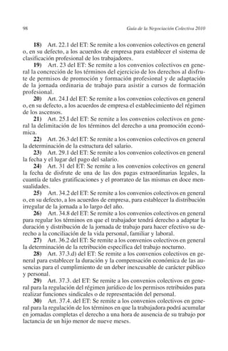 98                                        Guía de la Negociación Colectiva 2010




                                                                         N
                                                                       IÓ
              18) Art. 22.1 del ET: Se remite a los convenios colectivos en general
         o, en su defecto, a los acuerdos de empresa para establecer el sistema de
         clasificación profesional de los trabajadores.




                                                                     AC
              19)  Art. 23 del ET: Se remite a los convenios colectivos en gene-
         ral la concreción de los términos del ejercicio de los derechos al disfru-
         te de permisos de promoción y formación profesional y de adaptación




                                                                 R
         de la jornada ordinaria de trabajo para asistir a cursos de formación




                                                              IG
         profesional.
              20) Art. 24.I del ET: Se remite a los convenios colectivos en general
         o, en su defecto, a los acuerdos de empresa el establecimiento del régimen




                                                       NM
         de los ascensos.
              21) Art. 25.I del ET: Se remite a los convenios colectivos en gene-
         ral la delimitación de los términos del derecho a una promoción econó-
         mica.
                                                    EI
              22) Art. 26.3 del ET: Se remite a los convenios colectivos en general
         la determinación de la estructura del salario.
                                               O
              23) Art. 29.1 del ET: Se remite a los convenios colectivos en general
         la fecha y el lugar del pago del salario.
                                           AJ

              24) Art. 31 del ET: Se remite a los convenios colectivos en general
         la fecha de disfrute de una de las dos pagas extraordinarias legales, la
         cuantía de tales gratificaciones y el prorrateo de las mismas en doce men-
                                      AB



         sualidades.
              25)  Art. 34.2 del ET: Se remite a los convenios colectivos en general
         o, en su defecto, a los acuerdos de empresa, para establecer la distribución
                                 TR




         irregular de la jornada a lo largo del año.
              26)  Art. 34.8 del ET: Se remite a los convenios colectivos en general
         para regular los términos en que el trabajador tendrá derecho a adaptar la
                              DE




         duración y distribución de la jornada de trabajo para hacer efectivo su de-
         recho a la conciliación de la vida personal, familiar y laboral.
              27) Art. 36.2 del ET: Se remite a los convenios colectivos en general
         la determinación de la retribución específica del trabajo nocturno.
                       RIO




              28) Art. 37.3.d) del ET: Se remite a los convenios colectivos en ge-
         neral para establecer la duración y la compensación económica de las au-
         sencias para el cumplimiento de un deber inexcusable de carácter público
         y personal.
                 TE




              29) Art. 37.3. del ET: Se remite a los convenios colectivos en gene-
         ral para la regulación del régimen jurídico de los permisos retribuidos para
         realizar funciones sindicales o de representación del personal.
      NIS




              30)  Art. 37.4. del ET: Se remite a los convenios colectivos en gene-
         ral para la regulación de los términos en que la trabajadora podrá acumular
         en jornadas completas el derecho a una hora de ausencia de su trabajo por
         lactancia de un hijo menor de nueve meses.
    MI




                                           ÍNDICE

Guia negoc colec 10.indb 98                                                         4/3/10 14:26:03
 