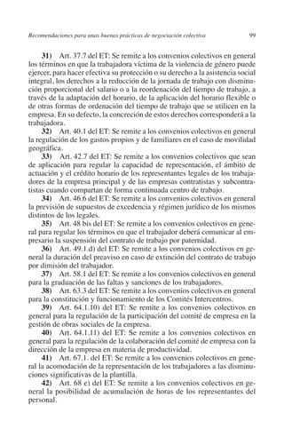 Recomendaciones para unas buenas prácticas de negociación colectiva        99




                                                                               N
                                                                             IÓ
              31) Art. 37.7 del ET: Se remite a los convenios colectivos en general
         los términos en que la trabajadora víctima de la violencia de género puede
         ejercer, para hacer efectiva su protección o su derecho a la asistencia social




                                                                           AC
         integral, los derechos a la reducción de la jornada de trabajo con disminu-
         ción proporcional del salario o a la reordenación del tiempo de trabajo, a
         través de la adaptación del horario, de la aplicación del horario flexible o




                                                                       R
         de otras formas de ordenación del tiempo de trabajo que se utilicen en la




                                                                    IG
         empresa. En su defecto, la concreción de estos derechos corresponderá a la
         trabajadora.
              32) Art. 40.1 del ET: Se remite a los convenios colectivos en general




                                                             NM
         la regulación de los gastos propios y de familiares en el caso de movilidad
         geográfica.
              33)  Art. 42.7 del ET: Se remite a los convenios colectivos que sean

                                                        EI
         de aplicación para regular la capacidad de representación, el ámbito de
         actuación y el crédito horario de los representantes legales de los trabaja-
         dores de la empresa principal y de las empresas contratistas y subcontra-
                                                    O
         tistas cuando compartan de forma continuada centro de trabajo.
              34) Art. 46.6 del ET: Se remite a los convenios colectivos en general
                                               AJ

         la previsión de supuestos de excedencia y régimen jurídico de los mismos
         distintos de los legales.
              35) Art. 48 bis del ET: Se remite a los convenios colectivos en gene-
                                          AB



         ral para regular los términos en que el trabajador deberá comunicar al em-
         presario la suspensión del contrato de trabajo por paternidad.
              36) Art. 49.1.d) del ET: Se remite a los convenios colectivos en ge-
                                    TR




         neral la duración del preaviso en caso de extinción del contrato de trabajo
         por dimisión del trabajador.
              37) Art. 58.1 del ET: Se remite a los convenios colectivos en general
                              DE




         para la graduación de las faltas y sanciones de los trabajadores.
              38) Art. 63.3 del ET: Se remite a los convenios colectivos en general
         para la constitución y funcionamiento de los Comités Intercentros.
              39) Art. 64.1.10) del ET: Se remite a los convenios colectivos en
                       RIO




         general para la regulación de la participación del comité de empresa en la
         gestión de obras sociales de la empresa.
              40) Art. 64.1.11) del ET: Se remite a los convenios colectivos en
         general para la regulación de la colaboración del comité de empresa con la
                 TE




         dirección de la empresa en materia de productividad.
              41) Art. 67.1. del ET: Se remite a los convenios colectivos en gene-
         ral la acomodación de la representación de los trabajadores a las disminu-
      NIS




         ciones significativas de la plantilla.
              42) Art. 68 e) del ET: Se remite a los convenios colectivos en ge-
         neral la posibilidad de acumulación de horas de los representantes del
         personal.
    MI




                                               ÍNDICE

Guia negoc colec 10.indb 99                                                        4/3/10 14:26:04
 