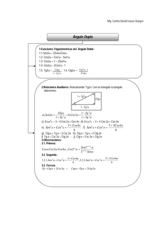 Mg. Carlos David Laura Quispe




                                  Ángulo Duplo


1.Funciones Trigonómetricas del Ángulo Doble:
1.1.Sen2 = 2SenCos
1.2. Cos2 = Cos2 - Sen 2
1.3. Cos2 = 1 – 2Sen2
1.4. Cos2= 2Cos2 - 1
1.5. Tg2 =    2Tg      ; 1.6. Ctg2 =   Ctg 2  1
                   2
              1  Tg                      2Ctg




  2.Relaciones Auxiliares: Relacionando “Tg2” con un triángulo rectángulo
    obtenemos:
                                              2
                                      1 + Tg 
                                                       2Tg

                                                   2
                                           1 - Tg 

                  2Tg                 1  Tg 2
  a).Sen2           2
                         ; b).Cos 2 
                1  Tg                1  Tg 2
  c). 8 Sen4 x = 3 – 4 Cos 2x + Cos 4x ; d). 8 Cos4 x = 3 + 4 Cos 2x + Cos 4x
                              3  Cos4 x                         5  3Cos 4 x
  e). Sen4 x  Cos 4 x                  ; f). Sen6 x  Cos6 x 
                                   4                                  8
  g). Ctg x + Tg x = 2 Csc 2x ; h). Ctg x – Tg x = 2 Ctg 2x
  i). Tg x = Csc 2x – Ctg 2x ; j). Ctg x = Csc 2x + Ctg 2x
  3.Observaciones:
  3.1. Primera:
                                        Sen2 ( n 1) 
   Cos Cos 2 Cos 4 ...Cos 2 n   ( n 1)
                                        2     Sen
  3.2. Segunda:
                           3  Cos 4                          5  3 Cos4
   3.2.1.Sen 4  Cos 4             ;3.2.2.Sen 6  Cos 6 
                                  4                                  8
  3.3. Tercera:
  Tg  Ctg   2Csc 2          Ctg   Tg  2Ctg 2
 