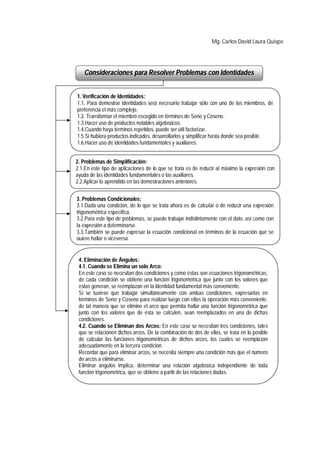Mg. Carlos David Laura Quispe




   Consideraciones para Resolver Problemas con Identidades


1. Verificación de Identidades:
1.1. Para demostrar identidades será necesario trabajar sólo con uno de los miembros, de
preferencia el más complejo.
1.2. Transformar el miembro escogido en términos de Seno y Coseno.
1.3.Hacer uso de productos notables algebraicos.
1.4.Cuando haya términos repetidos, puede ser útil factorizar.
1.5.Si hubiera productos indicados, desarrollarlos y simplificar hasta donde sea posible.
1.6.Hacer uso de identidades fundamentales y auxiliares.


2. Problemas de Simplificación:
2.1.En este tipo de aplicaciones de lo que se trata es de reducir al máximo la expresión con
ayuda de las identidades fundamentales o las auxiliares.
2.2.Aplicar lo aprendido en las demostraciones anteriores.


3. Problemas Condicionales:
3.1.Dada una condición, de lo que se trata ahora es de calcular o de reducir una expresión
trigonométrica específica.
3.2.Para este tipo de problemas, se puede trabajar indistintamente con el dato, así como con
la expresión a determinarse.
3.3.También se puede expresar la ecuación condicional en términos de la ecuación que se
quiere hallar o viceversa.


 4. Eliminación de Ángulos:
 4.1. Cuando se Elimina un solo Arco:
 En este caso se necesitan dos condiciones y como éstas son ecuaciones trigonométricas,
 de cada condición se obtiene una función trigonométrica que junto con los valores que
 estas generan, se reemplazan en la identidad fundamental más conveniente.
 Si se tuviese que trabajar simultáneamente con ambas condiciones, expresarlas en
 términos de Seno y Coseno para realizar luego con ellas la operación más conveniente,
 de tal manera que se elimine el arco que permita hallar una función trigonométrica que
 junto con los valores que de ésta se calculen, sean reemplazados en una de dichas
 condiciones.
 4.2. Cuando se Eliminan dos Arcos: En este caso se necesitan tres condiciones, tales
 que se relacionen dichos arcos. De la combinación de dos de ellas, se trata en lo posible
 de calcular las funciones trigonométricas de dichos arcos, los cuales se reemplazan
 adecuadamente en la tercera condición.
 Recordar que para eliminar arcos, se necesita siempre una condición más que el número
 de arcos a eliminarse.
 Eliminar ángulos implica, determinar una relación algebraica independiente de toda
 función trigonométrica, que se obtiene a partir de las relaciones dadas.
 