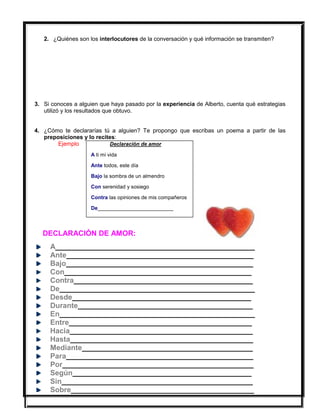 2. ¿Quiénes son los interlocutores de la conversación y qué información se transmiten?
3. Si conoces a alguien que haya pasado por la experiencia de Alberto, cuenta qué estrategias
utilizó y los resultados que obtuvo.
4. ¿Cómo te declararías tú a alguien? Te propongo que escribas un poema a partir de las
preposiciones y lo recites:
Ejemplo Declaración de amor
A ti mi vida
Ante todos, este día
Bajo la sombra de un almendro
Con serenidad y sosiego
Contra las opiniones de mis compañeros
De__________________________
DECLARACIÓN DE AMOR:
A_________________________________________________
Ante______________________________________________
Bajo______________________________________________
Con______________________________________________
Contra____________________________________________
De________________________________________________
Desde____________________________________________
Durante___________________________________________
En________________________________________________
Entre_____________________________________________
Hacia_____________________________________________
Hasta_____________________________________________
Mediante__________________________________________
Para______________________________________________
Por_______________________________________________
Según____________________________________________
Sin_______________________________________________
Sobre_____________________________________________
 
